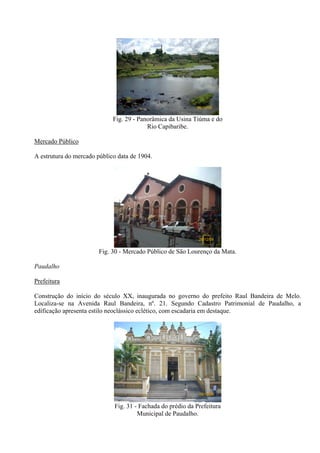 26/12/08


                             Fig. 29 - Panorâmica da Usina Tiúma e do
                                          Rio Capibaribe.

Mercado Público

A estrutura do mercado público data de 1904.




                                                             26/12/08


                        Fig. 30 - Mercado Público de São Lourenço da Mata.

Paudalho

Prefeitura

Construção do início do século XX, inaugurada no governo do prefeito Raul Bandeira de Melo.
Localiza-se na Avenida Raul Bandeira, nº. 21. Segundo Cadastro Patrimonial de Paudalho, a
edificação apresenta estilo neoclássico eclético, com escadaria em destaque.




                                                             26/12/08


                             Fig. 31 - Fachada do prédio da Prefeitura
                                      Municipal de Paudalho.
 