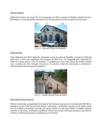Mercado Público

Edificação do início do século XX. Foi inaugurada em 1906, na gestão do Prefeito Antônio Severino
Montenegro. O mercado público encontra-se em funcionamento e em bom estado de conservação.




                                                                26/12/08


                               Fig. 32 - Mercado Público de Paudalho.

Ponte de Itaíba

Ponte edificada sob o Rio Capibaribe, localizada a oeste do centro de Paudalho. A ponte foi edificada
entre 1872 e 1876, pelo engenheiro José Joaquim de Melo Caú. Foi inaugurada pelo imperador D.
Pedro II. A ponte possui 113m de extensão e é composta por cinco vãos, placas de cimento armado
com a estrutura de ferro treliçada. Encontra-se em péssimo estado de conservação e atualmente é
utilizada apenas para passagem de pedestres.




                                                                26/12/08


                               Fig. 33 – Estado atual da Ponte de Itaíba.

Mosteirinho de São Francisco

Mosteiro localizado na propriedade do Engenho São Bernardo cujo acesso é realizado pela BR-408 na
entrada de acesso à São Severino dos Ramos. Atualmente o mosteirinho encontra-se em ruínas, tendo
forro de madeira com pintura removido pela igreja católica e levado para Olinda. A unidade religiosa
encontra-se em ruínas. Atualmente a prefeitura colocou um teto provisório para proteger o que resta da
estrutura. O Mosteiro encontra-se tombado em nível Federal.
 