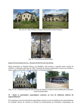 26/12/08                                      26/12/08


                Fig. 34 e 35 - Parte frontal e lateral do Mosteirinho de São Francisco.




                                                          26/12/08


                               Fig. 36 - Vista interna do Mosteirinho.

Igreja de Nossa Senhora da Luz – Romaria de São Severino dos Ramos

Igreja pertencente ao Engenho Ramos, em Paudalho, onde acontece a segunda maior romaria do
nordeste. A edificação atual data de 1900. O período da romaria compreende os meses de setembro a
março, sendo comemorada a festa do padroeiro no domingo de Ramos.




                                 26/12/08
                                                                                          26/12/08


Fig. 37 e 38 - Fachada da Igreja de São Severino dos Ramos e comércio local estabelecido na área por
                                        conta da peregrinação.

53 - Quais os patrimônios arqueológicos existentes na área de influência indireta do
empreendimento?

O levantamento acerca do patrimônio arqueológico existente na área de influência do empreendimento
foi realizado através de consulta ao Sistema de Gerenciamento de Patrimônio Arqueológico do
 