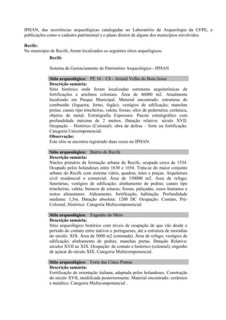 IPHAN, das ocorrências arqueológicas catalogadas no Laboratório de Arqueologia da UFPE, e
publicações como o cadastro patrimonial e o plano diretor de alguns dos municípios envolvidos.

Recife:
No município de Recife, foram localizados os seguintes sítios arquelógicos:
             Recife

             Sistema de Gerenciamento de Patrimônio Arqueológico - IPHAN

             Sítio arqueológico: PE 16 – Cb - Arraial Velho do Bom Jesus
             Descrição sumária:
             Sítio histórico onde foram localizadas estruturas arquitetônicas de
             fortificações e artefatos coloniais. Área de 46000 m2. Atualmente
             localizado em Parque Municipal. Material encontrado: estruturas de
             combustão (fogueira, forno, fogão); vestígios de edificação; manchas
             pretas; canais tipo trincheiras, valeta; fossas; sílex de pederneira; cerâmica,
             objetos de metal. Estratigrafia Espessura: Pacote estratigráfico com
             profundidade máxima de 2 metros. Datação relativa: século XVII.
             Ocupação – Histórico (Colonial): obra de defesa – forte ou fortificação.
             Categoria Unicomponencial.
             Observação:
             Este sítio se encontra registrado duas vezes no IPHAN.

             Sítio arqueológico: Bairro do Recife
             Descrição sumária:
             Núcleo primário da formação urbana do Recife, ocupada cerca de 1534.
             Ocupado pelos holandeses entre 1630 e 1654. Trata-se do maior conjunto
             urbano do Recife com sistema viário, quadras, lotes e praças. Arquitetura
             civil residencial e comercial. Área de 150000 m2. Área de refugo;
             funerárias; vestígios de edificação; alinhamento de pedras; canais tipo
             trincheiras, valeta; buracos de estacas; fossas; paliçadas, ossos humanos e
             restos alimentares. Aldeamento, fortificação, habitação. Profundidade
             mediana: 1,5m. Datação absoluta: 1200 DC Ocupação: Contato, Pré-
             Colonial, Histórico. Categoria Multicomponencial.

             Sítio arqueológico: Engenho do Meio
             Descrição sumária:
             Sítio arqueológico histórico com níveis de ocupação de que vão desde o
             período do contato entre nativos e portugueses, até a estrutura de moradias
             do século. XIX. Área de 5000 m2 (estimada). Área de refugo; vestígios de
             edificação; alinhamento de pedras; manchas pretas. Datação Relativa:
             séculos XVII ao XIX. Ocupação: de contato e histórico (colonial); engenho
             de açúcar do século XIX. Categoria Multicomponencial.

             Sítio arqueológico: Forte das Cinco Pontas
             Descrição sumária:
             Fortificação de orientação italiana, adaptada pelos holandeses. Construção
             do século XVII, modificada posteriormente. Material encontrado: cerâmico
             e metálico. Categoria Multicomponencial .
 