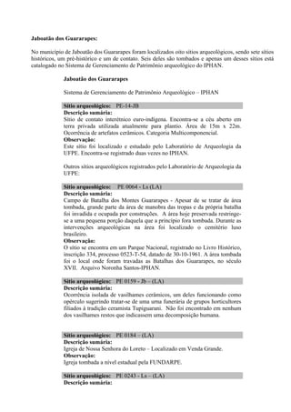 Jaboatão dos Guararapes:

No município de Jaboatão dos Guararapes foram localizados oito sítios arqueológicos, sendo sete sítios
históricos, um pré-histórico e um de contato. Seis deles são tombados e apenas um desses sítios está
catalogado no Sistema de Gerenciamento de Patrimônio arqueológico do IPHAN.

             Jaboatão dos Guararapes

             Sistema de Gerenciamento de Patrimônio Arqueológico – IPHAN

             Sítio arqueológico: PE-14-JB
             Descrição sumária:
             Sítio de contato interétnico euro-indígena. Encontra-se a céu aberto em
             terra privada utilizada atualmente para plantio. Área de 15m x 22m.
             Ocorrência de artefatos cerâmicos. Categoria Multicomponencial.
             Observação:
             Este sítio foi localizado e estudado pelo Laboratório de Arqueologia da
             UFPE. Encontra-se registrado duas vezes no IPHAN.

             Outros sítios arqueológicos registrados pelo Laboratório de Arqueologia da
             UFPE:

             Sítio arqueológico: PE 0064 - Ls (LA)
             Descrição sumária:
             Campo de Batalha dos Montes Guararapes - Apesar de se tratar de área
             tombada, grande parte da área de manobra das tropas e da própria batalha
             foi invadida e ocupada por construções. A área hoje preservada restringe-
             se a uma pequena porção daquela que a princípio fora tombada. Durante as
             intervenções arqueológicas na área foi localizado o cemitério luso
             brasileiro.
             Observação:
             O sítio se encontra em um Parque Nacional, registrado no Livro Histórico,
             inscrição 334, processo 0523-T-54, datado de 30-10-1961. A área tombada
             foi o local onde foram travadas as Batalhas dos Guararapes, no século
             XVII. Arquivo Noronha Santos-IPHAN.

             Sítio arqueológico: PE 0159 - Jb – (LA)
             Descrição sumária:
             Ocorrência isolada de vasilhames cerâmicos, um deles funcionando como
             opérculo sugerindo tratar-se de uma urna funerária de grupos horticultores
             filiados à tradição ceramista Tupiguarani. Não foi encontrado em nenhum
             dos vasilhames restos que indicassem uma decomposição humana.


             Sítio arqueológico: PE 0184 – (LA)
             Descrição sumária:
             Igreja de Nossa Senhora do Loreto – Localizado em Venda Grande.
             Observação:
             Igreja tombada a nível estadual pela FUNDARPE.

             Sítio arqueológico: PE 0243 - Ls – (LA)
             Descrição sumária:
 