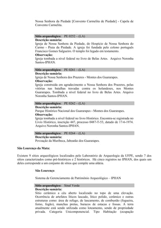 Nossa Senhora da Piedade [Convento Carmelita de Piedade] - Capela de
             Convento Carmelita.


             Sítio arqueológico: PE 0252 – (LA)
             Descrição sumária:
             Igreja de Nossa Senhora da Piedade, do Hospício de Nossa Senhora do
             Carmo - Praia da Piedade. A igreja foi fundada pelo colono português
             Francisco Gomes Salgueiro. O templo foi legado em testamento.
             Observação:
             Igreja tombada a nível federal no livro de Belas Artes. Arquivo Noronha
             Santos-IPHAN.

             Sítio arqueológico: PE 0261 – (LA)
             Descrição sumária:
             Igreja de Nossa Senhora dos Prazeres - Montes dos Guararapes.
             Observação:
             Igreja construída em agradecimento a Nossa Senhora dos Prazeres, pelas
             vitórias nas batalhas travadas contra os holandeses, nos Montes
             Guararapes. Tombada a nível federal no livro de Belas Artes. Arquivo
             Noronha Santos-IPHAN.

             Sítio arqueológico: PE 0262 – (LA)
             Descrição sumária:
             Parque Histórico Nacional dos Guararapes - Montes dos Guararapes.
             Observação:
             Igreja tombada a nível federal no livro Histórico. Encontra-se registrada no
             Livro Histórico, inscrição 447, processo 0487-T-53, datado de 17-6-1974.
             Arquivo Noronha Santos-IPHAN.

             Sítio arqueológico: PE 0264 – (LA)
             Descrição sumária:
             Povoação da Muribeca, Jaboatão dos Guararapes.

São Lourenço da Mata:

Existem 9 sítios arqueológicos localizados pelo Laboratório de Arqueologia da UFPE, sendo 7 dos
sítios caracterizados como pré-históricos e 2 históricos. Há cinco registros no IPHAN, dos quais um
deles corresponde a um conjunto de sítios que compõe uma aldeia.

             São Lourenço

             Sistema de Gerenciamento de Patrimônio Arqueológico – IPHAN

             Sítio arqueológico: Sinal Verde
             Descrição sumária:
             Sítio cerâmico a céu aberto localizado no topo de uma elevação.
             Ocorrência de artefatos líticos lascado, lítico polido, cerâmico e outras
             estruturas como: área de refugo, de lascamento, de combustão (fogueira,
             forno, fogão), manchas pretas, buracos de estacas e fossas. A terra
             atualmente está sendo utilizada como loteamento, sendo de propriedade
             privada. Categoria Unicomponencial. Tipo Habitação (ocupação
 