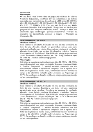 permanente).
Observação:
O Sítio Sinal verde é uma aldeia de grupos pré-históricos da Tradição
Ceramista Tupiguarani, constituída por seis concentrações de material
registradas pelo Laboratório de Arqueologia da UFPE como: PE 0085-Cm
(LA), PE 0086-Cm (LA), PE 0087-Cm (LA), PE 0088-Cm (LA), PE 0089-
Cm (LA), PE 0090-Cm (LA). Este sítio está localizado em Aldeia,
atualmente Município de Camaragibe-PE. Na época de sua localização e
pesquisa esta área integrava o Município de São Lourenço da Mata, mas
atualmente após modificações político-administrativas ocorridas no
município foi desmembrada, passando a integrar o Município de
Camaragibe-PE.

Sítio arqueológico: PE 93-Cm
Descrição sumária:
Sítio cerâmico a céu aberto, localizado em zona de mata secundária, no
topo de uma elevação. Situado em propriedade privada com terras
atualmente utilizadas para plantio. Ocorrência de estruturas de combustão
(fogueira, forno, fogão) e de artefatos lítico lascado e cerâmico. Categoria
Unicomponencial, Pré-Colonial. Tipo Habitação (ocupação permanente).
Aldeia Pré-histórica - Datação absoluta por C14 - 510 + 150 anos B.P.(Ba
H - 1086-A). Material: cerâmica Tupi-guarani.
Observação:
Este sítio, se encontrava muito próximo aos sítios PE 94-Cm e PE 95-Cm
sugerindo constituir uma aldeia pré-histórica de grupos ceramistas filiados
à Tradição Tupiguarani. O material cerâmico encontrado nas três
concentrações também se apresentava compatível com a hipótese de se
tratar de integrantes da mesma aldeia, conforme revelava os trabalhos de
campo e de laboratório realizados pelo Laboratório de Arqueologia da
UFPE. De acordo com as datações obtidas, no entanto, os três registros não
seriam contemporâneos.

Sítio arqueológico: PE 94- Cm
Descrição sumária:
Sítio cerâmico a céu aberto, localizado em zona de mata secundária, no
topo de uma elevação. Encontra-se em terras privadas, atualmente
caracterizadas como devoluta. Ocorrência de estrutura de combustão
(fogueira, forno, fogão) e artefatos lítico lascado e cerâmico. Categoria
Unicomponencial, Pré-Colonial. Tipo Habitação (ocupação permanente).
Aldeia Pré-histórica - Datação absoluta por C14 - 2.130 + 400 anos B.P
(Ba H - 1085-A). Material: cerâmica Tupiguarani
Observação:
Este sítio, se encontrava muito próximo aos sítios PE 93-Cm e PE 95-Cm
sugerindo constituir uma aldeia pré-histórica de grupos ceramistas filiados
à Tradição Tupiguarani. O material cerâmico encontrado nas três
concentrações também se apresentava compatível com a hipótese de se
tratar de integrantes da mesma aldeia, conforme revelava os trabalhos de
campo e de laboratório realizados pelo Laboratório de Arqueologia da
UFPE. De acordo com as datações obtidas, no entanto, os três registros não
seriam contemporâneos.
 