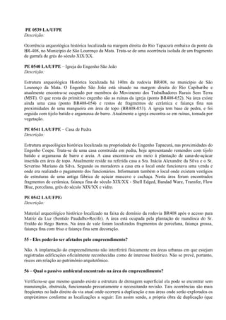 PE 0539 LA/UFPE
Descrição:

Ocorrência arqueológica histórica localizada na margem direita do Rio Tapacurá embaixo da ponte da
BR-408, no Município de São Lourenço da Mata. Trata-se de uma ocorrência isolada de um fragmento
de garrafa de grès do século XIX/XX.

PE 0540 LA/UFPE – Igreja do Engenho São João
Descrição:

Estrutura arqueológica Histórica localizada há 140m da rodovia BR408, no município de São
Lourenço da Mata. O Engenho São João está situado na margem direita do Rio Capibaribe e
atualmente encontra-se ocupado por membros do Movimento dos Trabalhadores Rurais Sem Terra
(MST). O que resta do primitivo engenho são as ruínas da igreja (ponto BR408-052). Na área existe
ainda uma casa (ponto BR408-054) e restos de fragmentos de cerâmica e faiança fina nas
proximidades de uma mangueira em área de topo (BR408-053). A igreja tem base de pedra, e foi
erguida com tijolo batido e argamassa de barro. Atualmente a igreja encontra-se em ruínas, tomada por
vegetação.

PE 0541 LA/UFPE – Casa de Pedra
Descrição:

Estrutura arqueológica histórica localizada na propriedade do Engenho Tapacurá, nas proximidades do
Engenho Coepe. Trata-se de uma casa construída em pedra, hoje apresentando remendos com tijolo
batido e argamassa de barro e areia. A casa encontra-se em meio à plantação de cana-de-açúcar
inserida em área de topo. Atualmente reside na referida casa a Sra. Inácia Alexandre da Silva e o Sr.
Severino Mariano da Silva. Segundo os moradores a casa era o local onde funcionava uma venda e
onde era realizado o pagamento dos funcionários. Informaram também o local onde existem vestígios
de estruturas de uma antiga fábrica de açúcar mascavo e cachaça. Nesta área foram encontrados
fragmentos de cerâmica, faiança fina do século XIX/XX - Shell Edged, Bandad Ware, Transfer, Flow
Blue, porcelana, grès do século XIX/XX e vidro.

PE 0542 LA/UFPE:
Descrição:

Material arqueológico histórico localizado na faixa de domínio da rodovia BR408 após o acesso para
Matriz da Luz (Sentido Paudalho-Recife). A área está ocupada pela plantação de mandioca do Sr.
Eraldo do Rego Barros. Na área de vale foram localizados fragmentos de porcelana, faiança grossa,
faiança fina com friso e faiança fina sem decoração.

55 - Eles poderão ser afetados pelo empreendimento?

Não. A implantação do empreendimento não interferirá fisicamente em áreas urbanas em que estejam
registradas edificações oficialmente reconhecidas como de interesse histórico. Não se prevê, portanto,
riscos em relação ao patrimônio arquitetônico.

56 – Qual o passivo ambiental encontrado na área do empreendimento?

Verificou-se que mesmo quando existe a estrutura de drenagem superficial ela pode se encontrar sem
manutenção, obstruída, funcionando precariamente e necessitando revisão. Tais ocorrências são mais
freqüentes no lado direito da via atual onde ocorrerá a duplicação e nas áreas onde serão explorados os
empréstimos conforme as localizações a seguir: Em assim sendo, a própria obra de duplicação (que
 