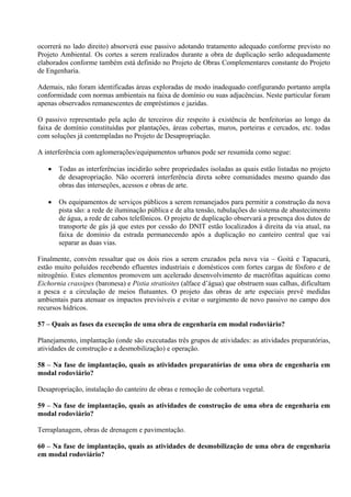 ocorrerá no lado direito) absorverá esse passivo adotando tratamento adequado conforme previsto no
Projeto Ambiental. Os cortes a serem realizados durante a obra de duplicação serão adequadamente
elaborados conforme também está definido no Projeto de Obras Complementares constante do Projeto
de Engenharia.

Ademais, não foram identificadas áreas exploradas de modo inadequado configurando portanto ampla
conformidade com normas ambientais na faixa de domínio ou suas adjacências. Neste particular foram
apenas observados remanescentes de empréstimos e jazidas.

O passivo representado pela ação de terceiros diz respeito à existência de benfeitorias ao longo da
faixa de domínio constituídas por plantações, áreas cobertas, muros, porteiras e cercados, etc. todas
com soluções já contempladas no Projeto de Desapropriação.

A interferência com aglomerações/equipamentos urbanos pode ser resumida como segue:

      Todas as interferências incidirão sobre propriedades isoladas as quais estão listadas no projeto
       de desapropriação. Não ocorrerá interferência direta sobre comunidades mesmo quando das
       obras das interseções, acessos e obras de arte.

      Os equipamentos de serviços públicos a serem remanejados para permitir a construção da nova
       pista são: a rede de iluminação pública e de alta tensão, tubulações do sistema de abastecimento
       de água, a rede de cabos telefônicos. O projeto de duplicação observará a presença dos dutos de
       transporte de gás já que estes por cessão do DNIT estão localizados à direita da via atual, na
       faixa de domínio da estrada permanecendo após a duplicação no canteiro central que vai
       separar as duas vias.

Finalmente, convém ressaltar que os dois rios a serem cruzados pela nova via – Goitá e Tapacurá,
estão muito poluídos recebendo efluentes industriais e domésticos com fortes cargas de fósforo e de
nitrogênio. Estes elementos promovem um acelerado desenvolvimento de macrófitas aquáticas como
Eichornia crassipes (baronesa) e Pistia stratioites (alface d’água) que obstruem suas calhas, dificultam
a pesca e a circulação de meios flutuantes. O projeto das obras de arte especiais prevê medidas
ambientais para atenuar os impactos previsíveis e evitar o surgimento de novo passivo no campo dos
recursos hídricos.

57 – Quais as fases da execução de uma obra de engenharia em modal rodoviário?

Planejamento, implantação (onde são executadas três grupos de atividades: as atividades preparatórias,
atividades de construção e a desmobilização) e operação.

58 – Na fase de implantação, quais as atividades preparatórias de uma obra de engenharia em
modal rodoviário?

Desapropriação, instalação do canteiro de obras e remoção de cobertura vegetal.

59 – Na fase de implantação, quais as atividades de construção de uma obra de engenharia em
modal rodoviário?

Terraplanagem, obras de drenagem e pavimentação.

60 – Na fase de implantação, quais as atividades de desmobilização de uma obra de engenharia
em modal rodoviário?
 