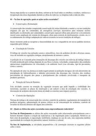 Nessa etapa desfaz-se o canteiro de obras, retiram-se do local todos os entulhos e resíduos, realiza-se a
recuperação das áreas degradadas durante as obras da rodovia e se dispensa toda a mão-de-obra.

61 – Na fase de operação, quais as ações serão executadas?

      Conservação e Restauração

A conservação das estradas compreende conservação de rotina (destinada a manter a via nas condições
originais em que foi construída), de emergência (serviços necessários para restaurar trechos
danificados ou destruídos por calamidade), conservação especial (obras para preservar o investimento
inicial como ampliação do sistema de drenagem, obras para controle de deslizamentos, erosão, etc.) e
re-ordenamento do tráfego (adaptação de rodovia existente às novas condições de tráfego).

Nesse momento pode-se recuperar a funcionalidade da via e enquadrá-la em novos padrões técnicos
requeridos pelo tráfego.

      Circulação de Veículos

O tráfego de veículos traz poluição sonora e atmosférica, risco de acidentes devido a diversas causas,
risco de incêndio na vegetação contígua, atropelamento de animais e outros.

A poluição do ar é causada pelas emanações de descargas dos veículos em rodovias de tráfego intenso.
O ruído produzido pelo tráfego depende do seu fluxo (volume, velocidade, composição), das condições
operacionais (impedimentos de velocidade) e do ambiente local (vias elevadas, tipo de pavimento,
cortes e outros).

Na operação de uma via, destaca-se ainda negativamente as poluições da água e do solo decorrentes da
precipitação de hidrocarbonetos e aldeídos proveniente das descargas dos veículos, dos resíduos
provenientes do desgaste dos pneus e principalmente dos acidentes envolvendo o transporte de
produtos químicos.

      Proteção da Faixa de Domínio

Esta atividade consiste na remoção da vegetação invasora que pode impedir a visibilidade dos
motoristas, esconder as placas de sinalização e até reduzir a área de circulação dos veículos. A
diminuição de acidentes decorrente desta atividade se constitui num impacto positivo.

      Controle das Operações

Normas de tráfego e de conservação dos veículos, controle de acidentes, regulamentos de transporte de
produtos perigosos, administração de pontos críticos ou de concentração de acidentes, controle de
invasões na faixa de domínio são alguns dos controles.

62 – Quais os efeitos das ações executadas num empreendimento rodoviário?

Na Fase de Planejamento os efeitos das ações executadas estão relacionados principalmente com o
homem dizendo respeito à criação de expectativas e de inquietação junto à população. Refere-se ao
bem estar da população, à especulação imobiliária, mudança no uso do solo, mas representa também
oportunidade de avaliação do patrimônio natural, histórico e cultural.

Na fase de implantação, as atividades preparatórias e de construção exercem os seguintes efeitos
sobre o meio:
 
