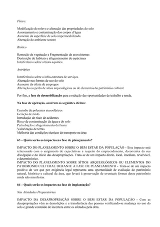 Físico:

Modificação do relevo e alteração das propriedades do solo
Assoreamento e contaminação dos corpos d’água
Aumento da superfície de solo impermeabilizada
Alteração do ambiente sonoro

Biótico

Remoção de vegetação e Fragmentação de ecossistemas
Destruição de habitats e afugentamento de espécimes
Interferência sobre a biota aquática

Antrópico

Interferência sobre a infra-estrutura de serviços
Alteração nas formas de uso do solo
Aumento da oferta de empregos
Alteração ou perda de sítios arqueológicos ou de elementos do patrimônio cultural

Por fim, a fase de desmobilização gera a redução das oportunidades de trabalho e renda.

Na fase de operação, ocorrem os seguintes efeitos:

Emissão de poluentes atmosféricos
Geração de ruído
Introdução de risco de acidentes
Risco de contaminação da água e do solo
Perturbação e afugentamento da fauna
Valorização de terras
Melhoria das condições técnicas de transporte na área

63 – Quais serão os impactos na fase de planejamento?

IMPACTO DO PLANEJAMENTO SOBRE O BEM ESTAR DA POPULAÇÃO - Este impacto está
relacionado com o surgimento de expectativas a respeito do empreendimento, decorrentes da sua
divulgação e do inicio das desapropriações. Trata-se de um impacto direto, local, imediato, reversível,
e determinístico.
IMPACTO DO PLANEJAMENTO SOBRE SÍTIOS ARQUEOLÓGICOS OU ELEMENTOS DO
PATRIMONIO CULTURAL DURANTE A FASE DE PLANEJAMENTO - Trata-se de um impacto
positivo de vez que por exigência legal representa uma oportunidade de avaliação do patrimônio
natural, histórico e cultural da área, que levará à preservação de eventuais formas desse patrimônio
ainda não manifestas.

64 – Quais serão os impactos na fase de implantação?

Nas Atividades Preparatórias

IMPACTO DA DESAPROPRIAÇÃO SOBRE O BEM ESTAR DA POPULAÇÃO - Com as
desapropriações vêm as demolições e a transferência das pessoas verificando-se mudança no uso do
solo e grande conteúdo de incerteza entre os afetados pela obra.
 