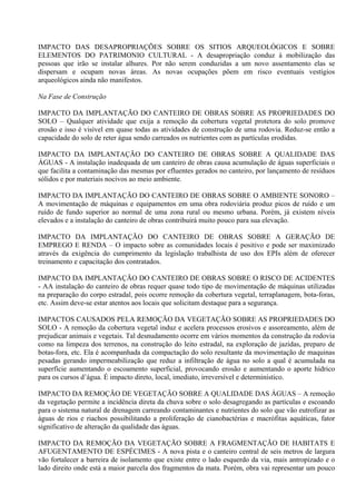 IMPACTO DAS DESAPROPRIAÇÕES SOBRE OS SITIOS ARQUEOLÓGICOS E SOBRE
ELEMENTOS DO PATRIMONIO CULTURAL - A desapropriação conduz à mobilização das
pessoas que irão se instalar alhures. Por não serem conduzidas a um novo assentamento elas se
dispersam e ocupam novas áreas. As novas ocupações põem em risco eventuais vestígios
arqueológicos ainda não manifestos.

Na Fase de Construção

IMPACTO DA IMPLANTAÇÃO DO CANTEIRO DE OBRAS SOBRE AS PROPRIEDADES DO
SOLO – Qualquer atividade que exija a remoção da cobertura vegetal protetora do solo promove
erosão e isso é visível em quase todas as atividades de construção de uma rodovia. Reduz-se então a
capacidade do solo de reter água sendo carreados os nutrientes com as partículas erodidas.

IMPACTO DA IMPLANTAÇÃO DO CANTEIRO DE OBRAS SOBRE A QUALIDADE DAS
ÁGUAS - A instalação inadequada de um canteiro de obras causa acumulação de águas superficiais o
que facilita a contaminação das mesmas por efluentes gerados no canteiro, por lançamento de resíduos
sólidos e por materiais nocivos ao meio ambiente.

IMPACTO DA IMPLANTAÇÃO DO CANTEIRO DE OBRAS SOBRE O AMBIENTE SONORO –
A movimentação de máquinas e equipamentos em uma obra rodoviária produz picos de ruído e um
ruído de fundo superior ao normal de uma zona rural ou mesmo urbana. Porém, já existem níveis
elevados e a instalação do canteiro de obras contribuirá muito pouco para sua elevação.

IMPACTO DA IMPLANTAÇÃO DO CANTEIRO DE OBRAS SOBRE A GERAÇÃO DE
EMPREGO E RENDA – O impacto sobre as comunidades locais é positivo e pode ser maximizado
através da exigência do cumprimento da legislação trabalhista de uso dos EPIs além de oferecer
treinamento e capacitação dos contratados.

IMPACTO DA IMPLANTAÇÃO DO CANTEIRO DE OBRAS SOBRE O RISCO DE ACIDENTES
- AA instalação do canteiro de obras requer quase todo tipo de movimentação de máquinas utilizadas
na preparação do corpo estradal, pois ocorre remoção da cobertura vegetal, terraplanagem, bota-foras,
etc. Assim deve-se estar atentos aos locais que solicitam destaque para a segurança.

IMPACTOS CAUSADOS PELA REMOÇÃO DA VEGETAÇÃO SOBRE AS PROPRIEDADES DO
SOLO - A remoção da cobertura vegetal induz e acelera processos erosivos e assoreamento, além de
prejudicar animais e vegetais. Tal desnudamento ocorre em vários momentos da construção da rodovia
como na limpeza dos terrenos, na construção do leito estradal, na exploração de jazidas, preparo de
botas-fora, etc. Ela é acompanhada da compactação do solo resultante da movimentação de maquinas
pesadas gerando impermeabilização que reduz a infiltração de água no solo a qual é acumulada na
superfície aumentando o escoamento superficial, provocando erosão e aumentando o aporte hídrico
para os cursos d’água. É impacto direto, local, imediato, irreversível e determinístico.

IMPACTO DA REMOÇÃO DE VEGETAÇÃO SOBRE A QUALIDADE DAS ÁGUAS – A remoção
da vegetação permite a incidência direta da chuva sobre o solo desagregando as partículas e escoando
para o sistema natural de drenagem carreando contaminantes e nutrientes do solo que vão eutrofizar as
águas de rios e riachos possibilitando a proliferação de cianobactérias e macrófitas aquáticas, fator
significativo de alteração da qualidade das águas.

IMPACTO DA REMOÇÃO DA VEGETAÇÃO SOBRE A FRAGMENTAÇÃO DE HABITATS E
AFUGENTAMENTO DE ESPÉCIMES - A nova pista e o canteiro central de seis metros de largura
vão fortalecer a barreira de isolamento que existe entre o lado esquerdo da via, mais antropizado e o
lado direito onde está a maior parcela dos fragmentos da mata. Porém, obra vai representar um pouco
 