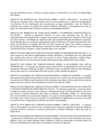 mais de interferência sobre a cobertura vegetal existente, constituindo-se novo fator de fragmentação
dos habitats.

IMPACTO DA REMOÇÃO DA VEGETAÇÃO SOBRE A BIOTA AQUÁTICA – Os efeitos da
remoção da vegetação sobre a biota aquática são da mesma natureza que os efeitos da terraplanagem.
As partículas do solo desprotegido são carreadas para as águas aumentando o teor de sólidos em
suspensão que obstruem as guelras dos animais filtradores, dificultam a penetração da luz solar na
água e ao se precipitar sobre os fundos soterram as comunidades bentônicas.

IMPACTO DA REMOÇÃO DE VEGETAÇÃO SOBRE O PATRIMONIO ARQUEOLOGICO E
CULTURAL – Embora o patrimônio histórico na área esteja localizado fora da AID do
empreendimento foram identificados vestígios arqueológicos na prospecção de superfície. Mesmo que
em vários trechos a visibilidade de superfície tenha sido comprometida pela densidade da vegetação,
foram identificadas seis ocorrências arqueológicas sendo 05 históricas e 01 histórica/pré-histórica. Esta
ultima foi descoberta no engenho São João em São Lourenço da Mata. Estes achados suscitam a
necessidade de prospecção subsuperficial, sobretudo nas áreas vegetadas. Destina-se a evitar alteração
ou destruição destes vestígios e coligir elementos para a sua avaliação.

IMPACTOS DAS OBRAS DE TERRAPLANAGEM SOBRE AS PROPRIEDADES DO SOLO - As
áreas expostas se não forem cuidadosamente tratadas, facilitarão a transferência do solo pulverizado
que carreado pelas chuvas e pelo vento vai assorear os cursos d’água reduzindo a lamina d’água,
formando bancos no leito dos rios que evoluem para pequenas ilhas dificultando o fluxo hídrico.

IMPACTO DAS OBRAS DE TERRAPLANAGEM SOBRE A QUALIDADE DAS ÁGUAS
SUPERFICIAIS – A operação de maquinas altera sensivelmente as propriedades do solo que sendo
compactado dificulta a infiltração da água. O acúmulo da água na superfície além de outros problemas
torna-a mais sensível a contaminação por óleos, graxas e outras substâncias químicas.

IMPACTO DAS OBRAS DE TERRAPLANAGEM SOBRE O AMBIENTE SONORO - A operação
das maquinas naturalmente aumentará o nível de ruído que já se mostrou elevado nos pontos estudados
com picos de até 90dB no entroncamento de São Lourenço cujos efeitos sobre a saúde não são maiores
porque são picos, portanto não continuados por maiores intervalos de tempo;

IMPACTO DAS OBRAS DE TERRAPLANAGEM SOBRE A FRAGMENTAÇÃO DE HABITATS
E AFUGENTAMENTO DE ESPECIMES DA FAUNA - No ambiente natural não se observam danos
à saúde dos animais silvestres, mas verifica-se o afastamento destes das áreas próximas às rodovias o
que diminui o território disponível para busca de alimento, nidificação, refúgio, etc. Naturalmente
estes novos territórios já se encontram ocupados e isso gera certo desequilíbrio. No caso da duplicação
em estudo muito desses efeitos já ocorreram na oportunidade da implantação da via atual, mas, pode
ter ocorrido novas configurações no ambiente que devem ser protegidas.

IMPACTO DAS OBRAS DE TERRAPLANAGEM SOBRE A BIOTA AQUATICA - O impacto
sobre a biota aquática se relaciona com o incremento dos sólidos em suspensão na água que obstruem
as guelras de peixes, moluscos e crustáceos asfixiando-os e também soterrando a fauna que reside no
fundo do rio.

IMPACTO DAS OBRAS DE TERRAPLANAGEM SOBRE A INFRAESTRUTURA DE SERVIÇOS
– Constatou-se a interferência que a movimentação de máquinas exercerá sobre instalações de serviços
públicos. Entre elas foram anotadas linhas telefônicas, linhas de transmissão de energia elétrica da
Chesf e de distribuição da Celpe, dutos da Transpetro e adutora de Tapacurá.
 