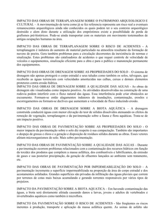 IMPACTO DAS OBRAS DE TERRAPLANAGEM SOBRE O PATRIMONIO ARQUEOLOGICO E
CULTURAL – A movimentação de terra como já se fez referencia representa um risco real a eventuais
remanescentes arqueológicos ainda não conhecidos os quais podem ter o seu contexto arqueológico
destruído e alem disto durante a utilização dos empréstimos existe a possibilidade de perda de
grafismos pré-históricos. Pode-se ainda transportar com os materiais em movimento testemunhos de
antigas ocupações humanas na área.

IMPACTO DAS OBRAS DE TERRAPLANAGEM SOBRE O RISCO DE ACIDENTES - A
terraplanagem é indutora do aumento de material particulado na atmosfera resultante da formação de
nuvens de poeira. Gera também problemas para a circulação decorrentes da inexistência de normas e
sinalização. Estes problemas são catalisadores de acidentes o que requer controle de velocidade de
veículos e equipamentos, sinalização eficiente para a obra e para o publico e manutenção permanente
dos equipamentos.

IMPACTO DAS OBRAS DE DRENAGEM SOBRE AS PROPRIEDADES DO SOLO – O sistema de
drenagem não apenas protegerá o corpo estradal e seus taludes como também os solos, talvegues, que
receberão as águas torrenciais com velocidades amortecidas nas calhas, caixas e demais elementos
protetores contra erosão hídrica.
IMPACTO DAS OBRAS DE DRENAGEM SOBRE A QUALIDADE DAS AGUAS - As obras de
drenagem são visualizadas como impacto positivo. As atividades desenvolvidas na construção de uma
rodovia podem interferir com o fluxo natural das águas. Essa interferência pode criar obstáculos ao
escoamento. Formam-se então alagamentos indutores de inundações, contaminação, erosões e
escorregamentos ou formam-se declives que aumentam a velocidade de fluxo induzindo erosão.

IMPACTO DAS OBRAS DE DRENAGEM SOBRE A BIOTA AQUÁTICA – A drenagem
construída conduzirá águas com menor elevação do teor de sólidos dissolvidos atenuando os efeitos da
remoção de vegetação, terraplanagem e da pavimentação sobre a fauna e flora aquáticas. Trata-se de
um impacto positivo.

IMPACTO DAS OBRAS DE PAVIMENTAÇÃO SOBRE AS PROPRIEDADES DO SOLO - O
maior impacto da pavimentação sobre o solo diz respeito à sua compactação. Também são importantes
o despejo de graxas e óleos e a geração e disposição de resíduos sólidos durante as obras. Esses vetores
afetam microorganismos do solo. Mais sobre pavimentação.

IMPACTO DAS OBRAS DE PAVIMENTAÇÃO SOBRE A QUALIDADE DAS AGUAS – Durante
a pavimentação ocorrem problemas relacionados com a contaminação dos recursos hídricos em função
da toxidez dos produtos que compõem a massa asfáltica, dos combustíveis e lubrificantes, da emissão
de gases e sua posterior precipitação, da geração de efluentes lançados ao ambiente sem tratamento,
etc.

IMPACTO DAS OBRAS DE PAVIMENTAÇÃO POR IMPERMEABILIZAÇÃO DO SOLO – A
pavimentação incrementa a superfície impermeabilizada na proporção da área do corpo estradal e dos
acostamentos asfaltados. Grandes superfícies são privadas da infiltração das águas pluviais que correm
por terrenos de cotas mais baixas acumulando e gerando torrentes responsáveis por vários tipos de
prejuízos.

IMPACTO DA PAVIMENTAÇÃO SOBRE A BIOTA AQUATICA – Em havendo contaminação das
águas, a biota será diretamente afetada causando danos a larvas, jovens e adultos de vertebrados e
invertebrados aquáticos como também à microflora.

IMPACTO DA PAVIMENTAÇÃO SOBRE O RISCO DE ACIDENTES - São freqüentes os riscos
inerentes à produção, transporte e aplicação da massa asfáltica quente. As usinas de asfalto são
 