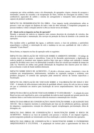 compostas por várias unidades como a de alimentação, de agregados virgens, sistema de secagem e
misturador, sistema de exaustão e de recuperação de finos, sistema de estocagem de asfalto e óleo
combustível, aquecedor de asfalto e sistema de carregamento e transporte todos potencialmente
capazes de produzir acidentes.

IMPACTO DA DESMOBILIZAÇÃO DA OBRA - Esse impacto incide principalmente sobre as
pessoas e tem sua origem na dispensa de toda a mão de obra utilizada. É temporário porquanto as
pessoas tendem a voltar à situação anterior à obra ao iniciar novas atividades.

65 – Quais serão os impactos na fase de operação?
Durante a operação da rodovia os impactos mais comuns decorrem da circulação de veículos, das
obras de conservação e manutenção, dos serviços de proteção da faixa de domínio e do controle das
operações.

Eles incidem sobre a qualidade das águas, o ambiente sonoro, o risco de acidentes, o patrimônio
arqueológico e cultural, a valorização do solo e mudança no seu uso, qualidade de vida e sobre o
chamado “Custo Brasil”.

Dessa forma, os impactos na fase de operação serão os seguintes:

IMPACTO DA CIRCULAÇÃO DE VEÍCULOS SOBRE O AMBIENTE SONORO – O trafego de
veículos traz poluição sonora e atmosférica. Como já foi discutido anteriormente a duplicação da
rodovia poderá se constituir num impacto positivo haja vista que o tráfego será reduzido à metade
quando for dividido com a nova via diminuindo à metade o fluxo de veículos por unidade de tempo em
cada via. Ocorrerá em ambas uma grande diminuição da frequência dos maiores picos de ruído e
provavelmente o ruído de fundo também diminuirá.

IMPACTO SOBRE RISCO DE ACIDENTES - É devido a diversas causas. Aumentará o risco de
acidentes por atropelamentos, abalroamentos, incêndios na vegetação contígua e acidentes com
produtos perigosos. O controle das operações pode atenuá-los através de normas especificas e
fiscalização.

IMPACTO DA CIRCULAÇÃO DE VEICULOS SOBRE A VALORIZAÇÃO DO SOLO E SEU
USO – A dotação de infra-estrutura rodoviária de qualidade afetará o preço do solo na área ao tempo
em que se constituirá em atrativo para localização de novos empreendimentos. Será um impacto
positivo.

IMPACTO DA CIRCULAÇÃO DE VEICULOS SOBRE O “CUSTO BRASIL” – A redução do custo
Brasil na área será significativa, pois a má qualidade da rodovia atual responde por grande parcela dos
acidentes fatais e com lesões irreversíveis além de encarecer a manutenção dos veículos.

IMPACTO DAS OBRAS DE CONSERVAÇÃO E MANUTENÇÃO SOBRE A QUALIDADE DAS
AGUAS - São os impactos inerentes à contaminação por mau uso de substâncias químicas, operação
de máquinas e equipamentos, remoção da cobertura vegetal, terraplanagem, pavimentação, obras de
drenagem, etc.

IMPACTO DAS OBRAS DE CONSERVAÇÃO E MANUTENÇÃO SOBRE O RISCO DE
ACIDENTES – Refere-se ao risco de acidentes com pessoas e veículos. É um impacto negativo,
porém temporário podendo ser minimizado com boa sinalização e controle eficiente das operações.

IMPACTO DAS OBRAS DE CONSERVAÇÃO E MANUTENÇÃO SOBRE O PATRIMONIO
ARQUEOLOGICO E CULTURAL - A preparação do terreno para o agenciamento da faixa de
 