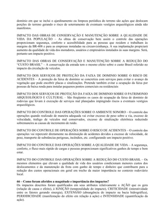 domínio em que se inclui o ajardinamento ou limpeza periódica do terreno são ações que deslocam
porções do terreno gerando o risco de soterramento de eventuais vestígios arqueológicos ainda não
manifestos.

IMPACTO DAS OBRAS DE CONSERVAÇÃO E MANUTENÇÃO SOBRE A QUALIDADE DE
VIDA DA POPULAÇÃO – As obras de conservação bem assim o controle das operações
proporcionam segurança, conforto e acessibilidade para as pessoas que residem e trabalham às
margens da BR-408 e para as empresas instaladas na circunvizinhança. A sua implantação propiciará
aumento da qualidade de vida dos moradores, usuários e empresários instalados às suas margens. Será,
portanto um impacto positivo.

IMPACTO DAS OBRAS DE CONSERVAÇÃO E MANUTENÇÃO SOBRE A REDUÇÃO DO
“CUSTO BRASIL” – A conservação da estrada tem o mesmo efeito sobre o custo Brasil referido no
impacto da circulação de veículos.

IMPACTO DOS SERVIÇOS DE PROTEÇÃO DA FAIXA DE DOMINIO SOBRE O RISCO DE
ACIDENTES – A proteção da faixa de domínio se concretiza com serviços para evitar o avanço da
vegetação que pode encobrir placas e sinalizações. Pretende também evitar a ocupação da faixa por
pessoas de baixa renda para instalar pequenos pontos comerciais ou residenciais

IMPACTO DOS SERVIÇOS DE PROTEÇÃO DA FAIXA DE DOMINIO SOBRE O PATRIMONIO
ARQUEOLÓGICO E CULTURAL – São freqüentes os casos de ocupação da faixa de domínio de
rodovias que levam à execução de serviços mal planejados impingindo riscos a eventuais vestígios
arqueológicos.

IMPACTO DO CONTROLE DAS OPERAÇÕES SOBRE O AMBIENTE SONORO – O controle das
operações quando realizado de maneira adequada vai evitar excesso de peso sobre a via, excesso de
velocidade, trafego de veículos mal conservados, excesso de sinalização eletrônica reduzindo
sobremaneira as causas de incremento de ruído.

IMPACTO DO CONTROLE DE OPERAÇÕES SOBRE O RISCO DE ACIDENTES – O controle das
operações vai repercutir diretamente na diminuição de acidentes devidos a excesso de velocidade, de
peso, transporte de substâncias perigosas, incêndios, etc. configurando um impacto positivo.

IMPACTO DO CONTROLE DAS OPERAÇÕES SOBRE A QUALIDADE DE VIDA – A segurança,
conforto, o fluxo mais rápido de cargas e pessoas proporcionam significativos ganhos de tempo e bem
estar.

IMPACTO DO CONTROLE DAS OPERAÇÕES SOBRE A REDUÇÃO DO CUSTO BRASIL – Os
mesmos elementos que elevam a qualidade de vida dos usuários condicionam menores custos dos
deslocamentos e da manutenção da frota com ganho de tempo e dinheiro que contribuem para a
redução dos custos operacionais em geral em trecho da maior importância no contexto rodoviário
local.

66 – Como foram aferidos a magnitude e importância dos impactos?
Os impactos descritos foram qualificados em seus atributos relativamente a AÇÃO que os gera
(relação de causa e efeito), à IGNIÇÃO (temporalidade do impacto), CRITICIDADE (interatividade
entre os fatores gerando sinergia), EXTENSÃO (abrangência do impacto na bacia hidrográfica),
PERIODICIDADE (manifestação do efeito em relação à ação) e INTENSIDADE (quantificação da
ação).
 