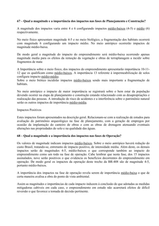 67 – Qual a magnitude e a importância dos impactos nas fases de Planejamento e Construção?

A magnitude dos impactos varia entre 4 e 6 configurando impactos médio-baixos (4-5) e médio (6)
respectivamente.

No meio físico apresentam magnitude 4-5 e no meio biológico, a fragmentação dos habitats ocorrerá
com magnitude 6 configurando um impacto médio. No meio antrópico ocorrerão impactos de
magnitude médio-baixa.

De modo geral a magnitude do impacto do empreendimento será médio-baixa ocorrendo apenas
magnitude media para os efeitos da remoção da vegetação e obras de terraplanagem a incidir sobre
fragmentos de mata

A Importância sobre o meio físico, dos impactos do empreendimento apresentarão importância 10-11-
12 que os qualificam como médio-baixos. A importância 13 referente à impermeabilização de solos
configura impacto médio-médio.
Sobre o meio biótico incidirão impactos médio-baixos sendo mais importante a fragmentação de
habitats.

No meio antrópico o impacto de maior importância se registrará sobre o bem estar da população
devendo ocorrer na etapa de planejamento e construção estando relacionado com as desapropriações e
realocação das pessoas. A introdução de risco de acidentes e a interferência sobre o patrimônio natural
serão os outros impactos de importância médio-média.

Impactos Positivos

Estes impactos foram apresentados na descrição geral. Relacionam-se com a realização de estudos para
avaliação do patrimônio arqueológico na fase de planejamento, com a geração de empregos por
ocasião da implantação do canteiro de obras e com as obras de drenagem atenuando eventuais
alterações nas propriedades do solo e na qualidade das águas.

68 – Qual a magnitude e a importância dos impactos nas fases de Operação?

Os valores de magnitude indicam impactos médio-baixos. Sobre o meio antrópico haverá redução do
custo Brasil, tratando-se, entretanto de impacto positivo, de intensidade média. Além deste, os demais
impactos serão de magnitudes 4-5, médio-baixos o que corresponde também ao impacto do
empreendimento como um todo na fase de operação. Cabe lembrar que nesta fase, dos 15 impactos
assinalados, nove serão positivos o que evidencia os benefícios decorrentes do empreendimento em
operação. De modo geral os impactos da operação deste trecho da BR-408 são de magnitude 4-5,
portanto médio-baixos.

A importância dos impactos na fase de operação revela serem de importância médio-baixa o que de
certa maneira avalisa a obra do ponto de vista ambiental.

Assim as magnitudes e importâncias de cada impacto induzem à conclusão de que adotadas as medidas
mitigadoras cabíveis em cada caso, o empreendimento em estudo não acarretará efeitos de difícil
reversão o que favorece a tomada de decisão pertinente.
 