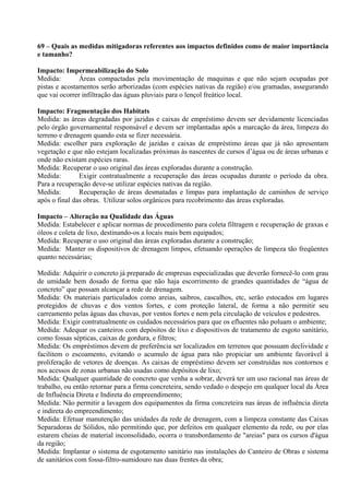 69 – Quais as medidas mitigadoras referentes aos impactos definidos como de maior importância
e tamanho?

Impacto: Impermeabilização do Solo
Medida:        Áreas compactadas pela movimentação de maquinas e que não sejam ocupadas por
pistas e acostamentos serão arborizadas (com espécies nativas da região) e/ou gramadas, assegurando
que vai ocorrer infiltração das águas pluviais para o lençol freático local.

Impacto: Fragmentação dos Habitats
Medida: as áreas degradadas por jazidas e caixas de empréstimo devem ser devidamente licenciadas
pelo órgão governamental responsável e devem ser implantadas após a marcação da área, limpeza do
terreno e drenagem quando esta se fizer necessária.
Medida: escolher para exploração de jazidas e caixas de empréstimo áreas que já não apresentam
vegetação e que não estejam localizadas próximas às nascentes de cursos d’água ou de áreas urbanas e
onde não existam espécies raras.
Medida: Recuperar o uso original das áreas exploradas durante a construção.
Medida:        Exigir contratualmente a recuperação das áreas ocupadas durante o período da obra.
Para a recuperação deve-se utilizar espécies nativas da região.
Medida:        Recuperação de áreas desmatadas e limpas para implantação de caminhos de serviço
após o final das obras. Utilizar solos orgânicos para recobrimento das áreas exploradas.

Impacto – Alteração na Qualidade das Águas
Medida: Estabelecer e aplicar normas de procedimento para coleta filtragem e recuperação de graxas e
óleos e coleta de lixo, destinando-os a locais mais bem equipados;
Medida: Recuperar o uso original das áreas exploradas durante a construção;
Medida: Manter os dispositivos de drenagem limpos, efetuando operações de limpeza tão freqüentes
quanto necessárias;

Medida: Adquirir o concreto já preparado de empresas especializadas que deverão fornecê-lo com grau
de umidade bem dosado de forma que não haja escorrimento de grandes quantidades de “água de
concreto” que possam alcançar a rede de drenagem.
Medida: Os materiais particulados como areias, saibros, cascalhos, etc, serão estocados em lugares
protegidos de chuvas e dos ventos fortes, e com proteção lateral, de forma a não permitir seu
carreamento pelas águas das chuvas, por ventos fortes e nem pela circulação de veículos e pedestres.
Medida: Exigir contratualmente os cuidados necessários para que os efluentes não poluam o ambiente;
Medida: Adequar os canteiros com depósitos de lixo e dispositivos de tratamento de esgoto sanitário,
como fossas sépticas, caixas de gordura, e filtros;
Medida: Os empréstimos devem de preferência ser localizados em terrenos que possuam declividade e
facilitem o escoamento, evitando o acumulo de água para não propiciar um ambiente favorável à
proliferação de vetores de doenças. As caixas de empréstimo devem ser construídas nos contornos e
nos acessos de zonas urbanas não usadas como depósitos de lixo;
Medida: Qualquer quantidade de concreto que venha a sobrar, deverá ter um uso racional nas áreas de
trabalho, ou então retornar para a firma concreteira, sendo vedado o despejo em qualquer local da Área
de Influência Direta e Indireta do empreendimento;
Medida: Não permitir a lavagem dos equipamentos da firma concreteira nas áreas de influência direta
e indireta do empreendimento;
Medida: Efetuar manutenção das unidades da rede de drenagem, com a limpeza constante das Caixas
Separadoras de Sólidos, não permitindo que, por defeitos em qualquer elemento da rede, ou por elas
estarem cheias de material inconsolidado, ocorra o transbordamento de "areias" para os cursos d'água
da região;
Medida: Implantar o sistema de esgotamento sanitário nas instalações do Canteiro de Obras e sistema
de sanitários com fossa-filtro-sumidouro nas duas frentes da obra;
 