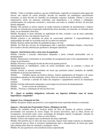 Medida: Todos os produtos químicos, que por solubilização, suspensão ou transporte pelas águas das
chuvas, são capazes de causar poluição, deverão ser mantidos em embalagens especialmente
resistentes, as quais deverão ser mantidas em instalações especiais, fechadas, cobertas e com piso
impermeável, sendo seu manuseio controlado, sem desperdícios, e os resíduos e embalagens
acondicionados em recipientes resistentes e removidos com todos os cuidados devidos, da área para
destino adequado;
Medida: Não queimar ou deixar exposto ao tempo materiais resultantes de desmatamento e limpeza
devendo ser estocado para recuperação ambiental das áreas alteradas, ser enterrado, ser utilizado como
lenha, ou ser destinado a bota-fora;
Medida: Recuperar as áreas utilizadas na implantação da obra, evitando o uso de áreas exploradas
como deposito de lixo e de materiais inservíveis;
Medida corretiva a ser detalhada em plano de conservação ambiental. É responsabilidade do
empreendedor devendo ser executada antes da via entrar em operação
Medida: Realizar análise periódica da qualidade da água e do solo.
Medida: No final dos serviços de terraplanagem toda a superfície trabalhada (taludes e bota-foras)
deve receber a devida cobertura por gramíneas e drenagem superficial;

Impacto: Interferência sobre o bem estar da população
Medida: Calcular e conceder indenizações adequadas e justas evitando animosidade com os
desapropriados.
Medida: Dimensionar corretamente as necessidades do acampamento para evitar superpopulação, falta
d’água ou de alimentos;
Medida: Priorizar a contratação de mão de obra local quando possível;
Medida:Informar os trabalhadores vindos de outras localidades sobre os costumes e cultura da
comunidade local;
Medida: Instalar as pessoas reassentadas em locais que permitam manter condições de trabalho
semelhantes às da área que habitavam.
Medida:       Trabalhar apenas em horários diurnos, instalar equipamentos de britagem e de usinas
misturadoras afastados de áreas habitadas, utilizar filtros de retenção de pó em britadores e usinas;
Medida:       Controlar a emissão de ruídos das maquinas e equipamentos através de manutenção
continua
Medida: Calcular indenizações adequadas a serem pagas nos processos de desapropriações
Medida:       Evitar excesso de contratações
Medida: Priorizar a contratação de mão-de-obra local

70 – Quais as medidas mitigadoras referentes aos impactos definidos como de menor
importância e magnitude?

Impacto: Uso e Ocupação do Solo
Medida: Recuperar sempre que possível, o uso original das áreas exploradas durante a construção;

Impacto : Alteração das Propriedades Físicas e Biológicas do Solo
Medida: Os caminhos devem se localizar dentro da faixa de domínio da rodovia, evitando a
proximidade com nascentes de cursos d’água. Os acessos provisórios, após as obras, devem ser
recompostos, envolvendo ações como: restauração da drenagem natural, revegetação, remoção de
aterros, buscando evitar erosões e danos ao meio biótico.
Medida: Utilizar solo orgânico para recobrimento das áreas exploradas
Medida: Não permitir que os solos das áreas escavadas, fiquem muito tempo expostos às intempéries,
e providenciar para as obras se iniciarem imediatamente após o desnudamento, de forma que sejam
logo cobertas pelas obras de contenção e instalações viárias
Medida: Só usar agrotóxicos com assistência técnica especializada.
 