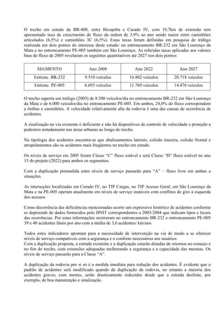 O trecho em estudo da BR-408, entre Bicopeba e Curado IV, com 19,7km de extensão tem
apresentado taxa de crescimento de fluxo da ordem de 3,9% ao ano sendo maior entre caminhões
articulados (6,5%) e caminhões 3C (6,5%). Estas taxas foram definidas em pesquisa de tráfego
realizada em dois pontos do interesse deste estudo: no entroncamento BR-232 em São Lourenço da
Mata e no entroncamento PE-005 também em São Lourenço. As referidas taxas aplicadas aos valores
base de fluxo de 2005 revelaram os seguintes quantitativos até 2027 nos dois pontos:

       SEGMENTO                     Ano 2008                 Ano 2022                 Ano 2027
     Entronc. BR-232             9.510 veículos           16.802 veículos          20.718 veículos
     Entronc. PE-005             6.693 veículos           11.769 veículos          14.476 veículos

O trecho suporta um tráfego (2005) de 8.500 veículos/dia no entroncamento BR-232 em São Lourenço
da Mata e de 6.000 veículos/dia no entroncamento PE-005. Em ambos, 24,0% do fluxo correspondem
a ônibus e caminhões. A velocidade relativamente alta da rodovia é uma das causas de ocorrência de
acidentes.

A sinalização na via existente é deficiente e não há dispositivos de controle de velocidade e proteção a
pedestres notadamente nas áreas urbanas ao longo do trecho.

Na tipologia dos acidentes encontra-se que abalroamentos laterais, colisão trazeira, colisão frontal e
atropelamentos são os acidentes mais freqüentes no trecho em estudo.

Os níveis de serviço em 2005 foram Classe “C” fluxo estável e será Classe “D” fluxo estável no ano
15 do projeto (2022) para ambos os segmentos.

Com a duplicação pretendida estes níveis de serviço passarão para “A” – fluxo livre em ambas a
situações.

As interseções localizadas em Curado IV, no TIP Cargas, no TIP Acesso Geral, em São Lourenço da
Mata e na PE-005 operam atualmente em níveis de serviço instáveis com conflitos de giro à esquerda
dos acessos.

Como decorrência das deficiências mencionadas ocorre um expressivo histórico de acidentes conforme
se depreende de dados fornecidos pelo DNIT correspondentes a 2003/2004 que indicam tipos e locais
das ocorrências. Por estas informações ocorreram no entroncamento BR-232 e entroncamento PE-005
39 e 40 acidentes fatais por ano com a média de 3,6 acidentes/ km/ano.

Todos estes indicadores apontam para a necessidade de intervenção na via de modo a se oferecer
níveis de serviço compatíveis com a segurança e o conforto necessários aos usuários.
Com a duplicação proposta, a estrada existente e a duplicação estarão dotadas de retornos no começo e
no fim do trecho, com extensões adequadas melhorando a segurança e a capacidade das mesmas. Os
níveis de serviço passarão para a Classe “A”.

A duplicação da rodovia por si só é a medida imediata para redução dos acidentes. É evidente que o
padrão de acidentes será modificado quando da duplicação da rodovia, no entanto a maioria dos
acidentes graves, com mortes, serão drasticamente reduzidos desde que a estrada desfrute, por
exemplo, de boa manutenção e sinalização.
 