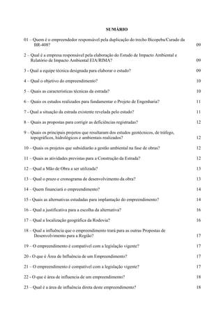 SUMÁRIO

01 – Quem é o empreendedor responsável pela duplicação do trecho Bicopeba/Curado da
     BR-408?                                                                           09

2 – Qual é a empresa responsável pela elaboração do Estudo de Impacto Ambiental e
    Relatório de Impacto Ambiental EIA/RIMA?                                           09

3 - Qual a equipe técnica designada para elaborar o estudo?                            09

4 – Qual o objetivo do empreendimento?                                                 10

5 – Quais as características técnicas da estrada?                                      10

6 – Quais os estudos realizados para fundamentar o Projeto de Engenharia?              11

7 - Qual a situação da estrada existente revelada pelo estudo?                         11

8 – Quais as propostas para corrigir as deficiências registradas?                      12

9 – Quais os principais projetos que resultaram dos estudos geotécnicos, de tráfego,
    topográficos, hidrológicos e ambientais realizados?                                12

10 – Quais os projetos que subsidiarão a gestão ambiental na fase de obras?            12

11 – Quais as atividades previstas para a Construção da Estrada?                       12

12 – Qual a Mão de Obra a ser utilizada?                                               13

13 – Qual o prazo e cronograma de desenvolvimento da obra?                             13

14 – Quem financiará o empreendimento?                                                 14

15 - Quais as alternativas estudadas para implantação do empreendimento?               14

16 – Qual a justificativa para a escolha da alternativa?                               16

17 – Qual a localização geográfica da Rodovia?                                         16

18 – Qual a influência que o empreendimento trará para as outras Propostas de
     Desenvolvimento para a Região?                                                    17

19 – O empreendimento é compatível com a legislação vigente?                           17

20 - O que é Área de Influência de um Empreendimento?                                  17

21 – O empreendimento é compatível com a legislação vigente?                           17

22 - O que é área de influencia de um empreendimento?                                  18

23 – Qual é a área de influência direta deste empreendimento?                          18
 
