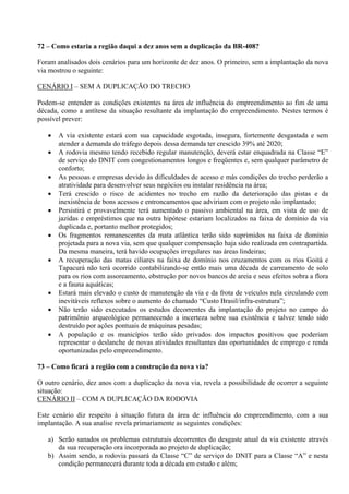 72 – Como estaria a região daqui a dez anos sem a duplicação da BR-408?

Foram analisados dois cenários para um horizonte de dez anos. O primeiro, sem a implantação da nova
via mostrou o seguinte:

CENÁRIO I – SEM A DUPLICAÇÃO DO TRECHO

Podem-se entender as condições existentes na área de influência do empreendimento ao fim de uma
década, como a antítese da situação resultante da implantação do empreendimento. Nestes termos é
possível prever:

      A via existente estará com sua capacidade esgotada, insegura, fortemente desgastada e sem
       atender a demanda do tráfego depois dessa demanda ter crescido 39% até 2020;
      A rodovia mesmo tendo recebido regular manutenção, deverá estar enquadrada na Classe “E”
       de serviço do DNIT com congestionamentos longos e freqüentes e, sem qualquer parâmetro de
       conforto;
      As pessoas e empresas devido às dificuldades de acesso e más condições do trecho perderão a
       atratividade para desenvolver seus negócios ou instalar residência na área;
      Terá crescido o risco de acidentes no trecho em razão da deterioração das pistas e da
       inexistência de bons acessos e entroncamentos que adviriam com o projeto não implantado;
      Persistirá e provavelmente terá aumentado o passivo ambiental na área, em vista de uso de
       jazidas e empréstimos que na outra hipótese estariam localizados na faixa de domínio da via
       duplicada e, portanto melhor protegidos;
      Os fragmentos remanescentes da mata atlântica terão sido suprimidos na faixa de domínio
       projetada para a nova via, sem que qualquer compensação haja sido realizada em contrapartida.
       Da mesma maneira, terá havido ocupações irregulares nas áreas lindeiras;
      A recuperação das matas ciliares na faixa de domínio nos cruzamentos com os rios Goitá e
       Tapacurá não terá ocorrido contabilizando-se então mais uma década de carreamento de solo
       para os rios com assoreamento, obstrução por novos bancos de areia e seus efeitos sobra a flora
       e a fauna aquáticas;
      Estará mais elevado o custo de manutenção da via e da frota de veículos nela circulando com
       inevitáveis reflexos sobre o aumento do chamado “Custo Brasil/infra-estrutura”;
      Não terão sido executados os estudos decorrentes da implantação do projeto no campo do
       patrimônio arqueológico permanecendo a incerteza sobre sua existência e talvez tendo sido
       destruído por ações pontuais de máquinas pesadas;
      A população e os municípios terão sido privados dos impactos positivos que poderiam
       representar o deslanche de novas atividades resultantes das oportunidades de emprego e renda
       oportunizadas pelo empreendimento.

73 – Como ficará a região com a construção da nova via?

O outro cenário, dez anos com a duplicação da nova via, revela a possibilidade de ocorrer a seguinte
situação:
CENÁRIO II – COM A DUPLICAÇÃO DA RODOVIA

Este cenário diz respeito à situação futura da área de influência do empreendimento, com a sua
implantação. A sua analise revela primariamente as seguintes condições:

   a) Serão sanados os problemas estruturais decorrentes do desgaste atual da via existente através
      da sua recuperação ora incorporada ao projeto de duplicação;
   b) Assim sendo, a rodovia passará da Classe “C” de serviço do DNIT para a Classe “A” e nesta
      condição permanecerá durante toda a década em estudo e além;
 
