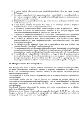 c) A rodovia em todo o horizonte temporal atenderá à demanda do tráfego que cresce à taxa de
      3,9% ao ano;
   d) Os usuários em geral usufruirão segurança, conforto e acessibilidade às comunidades lindeiras
      em vista da considerável melhora representada pela combinação de acessos e entroncamentos
      que serão implantados com a obra;
   e) Serão reduzidos os acidentes fatais mesmo que ocorra uma nova tipologia dos acidentes com a
      instalação da nova pista;
   f) O atual passivo ambiental não existirá dado o fato de sua eliminação constar do projeto de
      engenharia da nova pista e de recuperação da existente;
   g) A recuperação recomendada das matas ciliares contiguas às obras de arte especiais – OAEs,
      nas faixaas de domínio do empreendimento, melhorará a atual paisagem naqueles locais
      contribuindo também para melhorar as condições das águas dos rios ;
   h) O programa de compensação ambiental a ser executado em vista de supressão de fragmentos de
      mata atlântica possibilitará melhora significativa nas unidades de conservação beneficiadas;
   i) A circulação do conjunto de bens e serviços da economia e a facilitação de acesso a Suape
      terão assegurado nos dez anos, condições de conforto e segurança de inestimável valor para o
      desenvolvimento regional;
   j) As condições referidas aliadas ao menor custo e manutenção da frota serão decisivos para
      reduzir o chamado “Custo Brasil” nos limites da rodovia;
   k) As pessoas cujos imóveis serão desapropriados não possuem documentação comprobatória da
      posse dos mesmos e possivelmente obterão imóveis legalizados com as indenizações recebidas
      o que de alguma maneira se refletirá no perfil dos habitantes impactados pelo empreendimento;
   l) A identificação de vestígios histórico/pré-históricos ao longo da faixa de domínio durante a
      prospecção arqueológica de superfície realizada neste estudo, assegura a obrigatoriedade de
      execução de prospecção de sub-superfície antes das obras dando a segurança de que bens
      arqueológicos ainda não manifestos eventualmente existentes serão resgatados e protegidos.

74 – O empreendimento deve ser implantado?

Sim. A equipe deste estudo de impacto ambiental considerando que o impacto da duplicação da BR-
408 sobre o meio biofísico e antrópico é limitado, de magnitude e importância MEDIO-BAIXA e
MÉDIA, não afetando negativamente a estrutura e função do meio ambiente e dos municípios que
abrigam o empreendimento;
Considerando que as medidas mitigadoras propostas reverterão o quadro resultante da implantação do
empreendimento;
Considerando também que em vista do limitado dos impactos as medidas mitigadoras e
compensatórias recomendadas atenuarão os efeitos da obra e que as comunidades locais ouvidas pelos
especialistas responsáveis pela elaboração do EIA, não externaram qualquer oposição ao
empreendimento;
Considerando finalmente a importância dos impactos positivos do empreendimento que se refletirão
inclusive na redução do custo Brasil;
Manifesta-se favoravelmente à implantação da adequação (duplicação) da BR-408 no trecho entre
Bicopeba e Curado IV, recomendando a incorporação das medidas mitigadoras ao contrato de
construção da obra o que garantirá a sua execução plena.
 