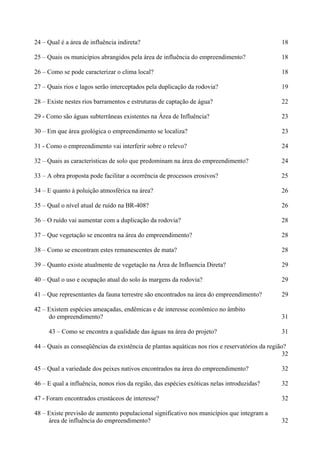 24 – Qual é a área de influência indireta?                                                      18

25 – Quais os municípios abrangidos pela área de influência do empreendimento?                  18

26 – Como se pode caracterizar o clima local?                                                   18

27 – Quais rios e lagos serão interceptados pela duplicação da rodovia?                         19

28 – Existe nestes rios barramentos e estruturas de captação de água?                           22

29 - Como são águas subterrâneas existentes na Área de Influência?                              23

30 – Em que área geológica o empreendimento se localiza?                                        23

31 - Como o empreendimento vai interferir sobre o relevo?                                       24

32 – Quais as características de solo que predominam na área do empreendimento?                 24

33 – A obra proposta pode facilitar a ocorrência de processos erosivos?                         25

34 – E quanto à poluição atmosférica na área?                                                   26

35 – Qual o nível atual de ruído na BR-408?                                                     26

36 – O ruído vai aumentar com a duplicação da rodovia?                                          28

37 – Que vegetação se encontra na área do empreendimento?                                       28

38 – Como se encontram estes remanescentes de mata?                                             28

39 – Quanto existe atualmente de vegetação na Área de Influencia Direta?                        29

40 – Qual o uso e ocupação atual do solo às margens da rodovia?                                 29

41 – Que representantes da fauna terrestre são encontrados na área do empreendimento?           29

42 – Existem espécies ameaçadas, endêmicas e de interesse econômico no âmbito
     do empreendimento?                                                                         31

     43 – Como se encontra a qualidade das águas na área do projeto?                            31

44 – Quais as conseqüências da existência de plantas aquáticas nos rios e reservatórios da região?
                                                                                                 32

45 – Qual a variedade dos peixes nativos encontrados na área do empreendimento?                 32

46 – E qual a influência, nonos rios da região, das espécies exóticas nelas introduzidas?       32

47 - Foram encontrados crustáceos de interesse?                                                 32

48 – Existe previsão de aumento populacional significativo nos municípios que integram a
     área de influência do empreendimento?                                                      32
 