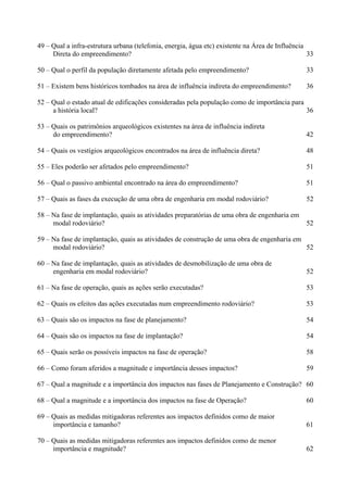 49 – Qual a infra-estrutura urbana (telefonia, energia, água etc) existente na Área de Influência
     Direta do empreendimento?                                                                    33

50 – Qual o perfil da população diretamente afetada pelo empreendimento?                         33

51 – Existem bens históricos tombados na área de influência indireta do empreendimento?          36

52 – Qual o estado atual de edificações consideradas pela população como de importância para
     a história local?                                                                       36

53 – Quais os patrimônios arqueológicos existentes na área de influência indireta
     do empreendimento?                                                                          42

54 – Quais os vestígios arqueológicos encontrados na área de influência direta?                  48

55 – Eles poderão ser afetados pelo empreendimento?                                              51

56 – Qual o passivo ambiental encontrado na área do empreendimento?                              51

57 – Quais as fases da execução de uma obra de engenharia em modal rodoviário?                   52

58 – Na fase de implantação, quais as atividades preparatórias de uma obra de engenharia em
     modal rodoviário?                                                                           52

59 – Na fase de implantação, quais as atividades de construção de uma obra de engenharia em
     modal rodoviário?                                                                      52

60 – Na fase de implantação, quais as atividades de desmobilização de uma obra de
     engenharia em modal rodoviário?                                                             52

61 – Na fase de operação, quais as ações serão executadas?                                       53

62 – Quais os efeitos das ações executadas num empreendimento rodoviário?                        53

63 – Quais são os impactos na fase de planejamento?                                              54

64 – Quais são os impactos na fase de implantação?                                               54

65 – Quais serão os possíveis impactos na fase de operação?                                      58

66 – Como foram aferidos a magnitude e importância desses impactos?                              59

67 – Qual a magnitude e a importância dos impactos nas fases de Planejamento e Construção? 60

68 – Qual a magnitude e a importância dos impactos na fase de Operação?                          60

69 – Quais as medidas mitigadoras referentes aos impactos definidos como de maior
     importância e tamanho?                                                                      61

70 – Quais as medidas mitigadoras referentes aos impactos definidos como de menor
     importância e magnitude?                                                                    62
 