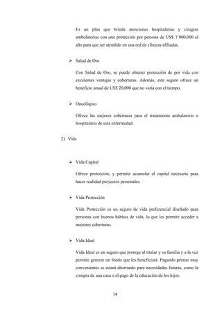 Es un plan que brinda atenciones hospitalarias y cirugías
      ambulatorias con una protección por persona de US$ 1’000,000 al
      año para que ser atendido en una red de clínicas afiliadas.


    Salud de Oro

      Con Salud de Oro, se puede obtener protección de por vida con
      excelentes ventajas y coberturas. Además, este seguro ofrece un
      beneficio anual de US$ 20,000 que no varía con el tiempo.


    Oncológico

      Ofrece las mejores coberturas para el tratamiento ambulatorio u
      hospitalario de esta enfermedad.


2) Vida




    Vida Capital

      Ofrece protección, y permite acumular el capital necesario para
      hacer realidad proyectos personales.


    Vida Protección

      Vida Protección es un seguro de vida preferencial diseñado para
      personas con buenos hábitos de vida, lo que les permite acceder a
      mayores coberturas.


    Vida Ideal

      Vida Ideal es un seguro que protege al titular y su familia y a la vez
      permite generar un fondo que les beneficiará. Pagando primas muy
      convenientes se estará ahorrando para necesidades futuras, como la
      compra de una casa o el pago de la educación de los hijos.



                            14
 