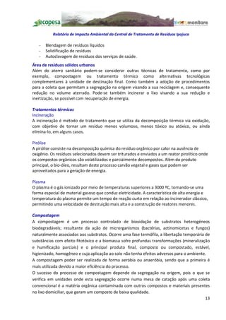 Relatório de Impacto Ambiental da Central de Tratamento de Resíduos Ipojuca

   -   Blendagem de resíduos líquidos
   -   Solidificação de resíduos
   -   Autoclavagem de resíduos dos serviços de saúde.
Área de resíduos sólidos urbanos
Além do aterro sanitário podem-se considerar outras técnicas de tratamento, como por
exemplo, compostagem ou tratamento térmico como alternativas tecnológicas
complementares à unidade de destinação final. Como também a adoção de procedimentos
para a coleta que permitam a segregação na origem visando a sua reciclagem e, consequente
redução no volume aterrado. Pode-se também incinerar o lixo visando a sua redução e
inertização, se possível com recuperação de energia.

Tratamentos térmicos
Incineração
A incineração é método de tratamento que se utiliza da decomposição térmica via oxidação,
com objetivo de tornar um resíduo menos volumoso, menos tóxico ou atóxico, ou ainda
elimina-lo, em alguns casos.

Pirólise
A pirólise consiste na decomposição química do resíduo orgânico por calor na ausência de
oxigênio. Os resíduos selecionados devem ser triturados e enviados a um reator pirolítico onde
os compostos orgânicos são volatilizados e parcialmente decompostos. Além do produto
principal, o bio-óleo, resultam deste processo carvão vegetal e gases que podem ser
aproveitados para a geração de energia.

Plasma
O plasma é o gás ionizado por meio de temperaturas superiores a 3000 ºC, tornando-se uma
forma especial de material gasoso que conduz eletricidade. A característica de alta energia e
temperatura do plasma permite um tempo de reação curto em relação ao incinerador clássico,
permitindo uma velocidade de destruição mais alta e a construção de reatores menores.

Compostagem
A compostagem é um processo controlado de bioxidação de substratos heterogéneos
biodegradáveis; resultante da ação de microrganismos (bactérias, actinomicetas e fungos)
naturalmente associados aos substratos. Ocorre uma fase termófila, a libertação temporária de
substâncias com efeito fitotóxico e a biomassa sofre profundas transformações (mineralização
e humificação parciais) e o principal produto final, composto ou compostado, estável,
higienizado, homogêneo e cuja aplicação ao solo não tenha efeitos adversos para o ambiente.
A compostagem poder ser realizada de forma aeróbia ou anaeróbia, sendo que a primeira é
mais utilizada devido a maior eficiência do processo.
O sucesso do processo de compostagem depende da segregação na origem, pois o que se
verifica em unidades onde esta segregação ocorre numa mesa de catação após uma coleta
convencional é a matéria orgânica contaminada com outros compostos e materiais presentes
no lixo domiciliar, que geram um composto de baixa qualidade.
                                                                                           13
 