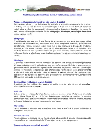Relatório de Impacto Ambiental da Central de Tratamento de Resíduos Ipojuca


Área de resíduos especiais (industriais e de serviços de saúde)
Para resíduos classe I, com baixo teor de umidade a alternativa considerada foi o aterro
industrial, com sistema de dupla impermeabilização da base com manta de PEAD, cobertura
móvel sobre a célula de aterramento e impermeabilização do topo da célula com manta de
PEAD. Outras alternativas analisadas foram: solidificação, blendagem, Desinfecção de resíduos
dos serviços de saúde.

Solidificação
A solidificação, por sua vez, é uma forma de pré-tratamento que gera uma massa sólida
monolítica de resíduo tratado, melhorando tanta a sua integridade estrutural, quanto as suas
características físicas, tornando assim mais fácil o seu manuseio e transporte. Portanto,
solidificação tem como objetivos: melhorar as características físicas e de manuseio dos
resíduos, diminuir a área superficial através da qual possa ocorrer a transferência ou perda de
poluentes, limitar a solubilidade ou destoxificar quaisquer constituintes perigosos contidos no
resíduo.

Blendagem
O processo de blendagem consiste na mistura de resíduos com o objetivo de homogeneizar os
diversos resíduos que serão utilizados de uma mesma forma na unidade de co-processamento,
garantindo melhor performance operacional e qualidade do produto fabricado. A destruição
térmica ocorre em alta temperatura e com alto tempo de residência dos gases, proporcionando
a destruição total dos resíduos. Como na região já existem fábricas de cimento e com
possibilidade de implantação de outras o co-processamento é uma técnica viável, sendo que na
CTR somente ocorrerá a fase de blendagem.

Desinfecção de resíduos dos serviços de saúde
A desinfecção dos resíduos dos serviços de saúde pode ser feita através da autoclave,
microondas e radiação ionizante.

Autoclave
Sistema onde os resíduos são colocados numa câmara estanque onde é feito vácuo e injetado
vapor d'água (entre 105 e 150°C) sob determinadas condições de pressão. Os resíduos
permanecem nesta câmara durante um determinado tempo até se tornarem estéreis, havendo
o descarte da água por um lado e dos resíduos pelo outro.

Microondas
Neste processo os resíduos são umedecidos com vapor a 150o C e a seguir submetidos à
radiação de microondas.

Radiação ionizante
Nesse processo, os resíduos, na sua forma natural são expostos à ação de raios gama gerado
por uma fonte enriquecida de cobalto 60 que torna inativo os microorganismos.

Porque escolhemos a tecnologia adotada?
                                                                                            14
 