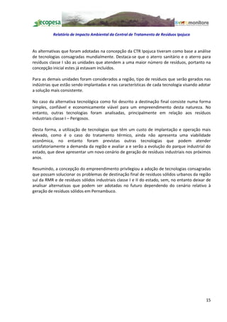 Relatório de Impacto Ambiental da Central de Tratamento de Resíduos Ipojuca


As alternativas que foram adotadas na concepção da CTR Ipojuca tiveram como base a análise
de tecnologias consagradas mundialmente. Destaca-se que o aterro sanitário e o aterro para
resíduos classe I são as unidades que atendem a uma maior número de resíduos, portanto na
concepção inicial estes já estavam incluídos.

Para as demais unidades foram considerados a região, tipo de resíduos que serão gerados nas
indústrias que estão sendo implantadas e nas características de cada tecnologia visando adotar
a solução mais consistente.

No caso da alternativa tecnológica como foi descrito a destinação final consiste numa forma
simples, confiável e economicamente viável para um empreendimento desta natureza. No
entanto, outras tecnologias foram analisadas, principalmente em relação aos resíduos
industriais classe I Perigosos.

Desta forma, a utilização de tecnologias que têm um custo de implantação e operação mais
elevado, como é o caso do tratamento térmico, ainda não apresenta uma viabilidade
econômica, no entanto foram previstas outras tecnologias que podem atender
satisfatoriamente a demanda da região e avaliar a e serão a evolução do parque industrial do
estado, que deve apresentar um novo cenário de geração de resíduos industriais nos próximos
anos.

Resumindo, a concepção do empreendimento privilegiou a adoção de tecnologias consagradas
que possam solucionar os problemas de destinação final de resíduos sólidos urbanos da região
sul da RMR e de resíduos sólidos industriais classe I e II do estado, sem, no entanto deixar de
analisar alternativas que podem ser adotadas no futuro dependendo do cenário relativo à
geração de resíduos sólidos em Pernambuco.




                                                                                            15
 