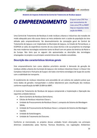 Relatório de Impacto Ambiental da Central de Tratamento de Resíduos Ipojuca

                                                                        O que é uma CTR? Por
O EMPREENDIMENTO                                                        que necessitamos de
                                                                        mais uma CTR na RMR?
                                                                        Veja as respostas nesta
                                                                        seção do RIMA.

Uma Central de Tratamento de Resíduos é onde resíduos urbanos e industriais são tratados de
modo adequado para não causar danos ao meio ambiente nem a saúde da população da área
afetada pelo empreendimento. No desenvolvimento da concepção geral da Central de
Tratamento de Ipojuca a ser implantada no Município de Ipojuca, no Estado de Pernambuco, a
ECOPESA se valeu da experiência recente de seu corpo técnico e de sua projetista no emprego
das mais modernas tecnologias existentes tanto no Brasil com em países da América do Norte e
da Europa. Nos itens que se seguem são apresentadas as descrições das tecnologias
empregadas no projeto e as principais características das unidades concebidas.

Descrição das características técnicas gerais

Este empreendimento tem como objetivo prioritário atender à demanda de geração de
resíduos sólidos urbanos do município de Ipojuca e de resíduos industriais Classe I e Classe II do
Complexo Industrial e Portuário de Suape e de todo o território estratégico de Suape de acordo
com a viabilidade de transporte.

O recebimento de resíduos industriais será precedido de um sistema de cadastro prévio que
inclui dados do gerador, transportador e análise laboratorial para classificação dos resíduos
conforme especificação da NBR 10.004 da ABNT.

A Central de Tratamento de Resíduos de Ipojuca compreende a Implantação e Operação das
seguintes unidades básicas:
   · Aterro Sanitário de Resíduos Domiciliares;
   · Células de Resíduos Industriais Classe I;
   · Unidade de Processamento de Resíduos Classe I, composta de Sistema de Blendagem
       Sólida;
   · Unidade de Processamento de Resíduos Classe I, composta de Sistema de Blendagem
       Liquida;
   · Unidade de Autoclavagem;
   · Unidade de Tratamento de Chorume.

Conforme já mencionado, os projetos dessas unidades foram alicerçados nas principais
diretrizes estabelecidas pelas Normas Técnicas Brasileiras, nas Legislações Ambientais
                                                                                               16
 