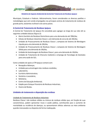 Relatório de Impacto Ambiental da Central de Tratamento de Resíduos Ipojuca

Municipais, Estaduais e Federais. Adicionalmente, foram considerados os diversos padrões e
metodologias que vem sendo empregados nos principais centros de tratamento de resíduos de
grande porte, existentes no Brasil e de outros países.

A Central de Tratamento de Resíduos Ipojuca
A Central de Tratamento de Ipojuca foi concebida para agregar ao longo de sua vida útil as
seguintes unidades básicas (Figura 2):
   · Aterro Sanitário de Resíduos Domiciliares para uma demanda de até 700t/dia;
   · Células de Resíduos Industriais Classe I, com demanda de cerca de até 20t/dia;
   · Unidade de Processamento de Resíduos Classe I, composta de Sistema de Blendagem
       Líquida para uma demanda de 20t/dia;
   · Unidade de Processamento de Resíduos Classe I, composta de Sistema de Blendagem
       Sólida para uma demanda de 20t/dia;
   · Unidade de Autoclavagem de Resíduos Classe I, para uma demanda de 10t/dia;
   · Unidade de Tratamento de Chorume mediante o emprego de Tecnologia de Geotubes
       para uma vazão de 5l/s.

Como unidades de apoio a CTR Ipojuca contará com:
   · Recepção e Balanças;
   · Unidade para amostragem dos resíduos recebidos;
   · Laboratório;
   · Escritório Administrativo;
   · Vestiário e Lavanderia;
   · Refeitório;
   · Centro de Educação Ambiental;
   · Galpão para Estoque Provisório de Resíduos Industriais;
   · Viveiro de Mudas.

Unidades de tratamento e disposição dos resíduos

Unidade de Tratamento de Resíduos Industriais
Resíduos Classe I são resíduos sólidos ou mistura de resíduos sólidos que, em função de suas
características, podem apresentar riscos à saúde pública, contribuindo para o aumento de
mortalidade ou incidência de doenças, ou apresentarem efeitos adversos ao meio ambiente
quando manuseados ou dispostos de forma inadequada.




                                                                                         17
 