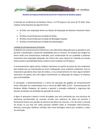 Relatório de Impacto Ambiental da Central de Tratamento de Resíduos Ipojuca



A previsão de recebimento de Resíduos Classe I na CTR Ipojuca é de cerca de 70 t/dia. Estes
resíduos serão dispostos da seguinte forma:

   · 20 t/dia, com disposição direta nas Células de Disposição de Resíduos Industriais Classe
     I;
   · 20 t/dia, encaminhado para Unidade de Sólida;
   · 20 t/dia, encaminhado para Unidade de Blendagem Líquida;
   · 10 t/dia, encaminhado para Unidade de Autoclavagem.

Unidade de Armazenamento Provisório
O depósito de armazenamento temporário é uma alternativa adequada para os geradores, pois
permite a classificação e estudo de tratabilidade para os mesmos. Os resíduos que chegam ao
aterro terão suas características analisadas, para comprovação de sua qualidade e posterior
tratamento e/ou disposição adequada. Na maioria dos casos, deverá ser realizado um estudo
prévio quanto à possibilidade destes resíduos serem tratados na CTR Ipojuca.

O armazenamento seguro desses resíduos representa um ganho do ponto de vista ambiental,
pois impede que sua manutenção em locais inadequados cause acidentes ambientais. Para os
empresários geradores desse tipo de resíduo, o seu armazenamento em local seguro também
representa um ganho, pois não exigirá investimentos na adequação de espaços na empresa
para esta finalidade.

A concepção, o dimensionamento e a forma de operação dos galpões de armazenamento
foram efetuados em conformidade com a norma da ABNT NBR 12.235 Armazenamento de
Resíduos Sólidos Perigosos, de maneira a garantir a proteção ambiental e segurança das
pessoas envolvidas nas atividades de operação do sistema.

A figura 4 apresenta a planta e cortes do galpão, que será constituído por uma estrutura de
elementos pré-fabricados de concreto armado com cobertura de telhas de alumínio e
fechamento lateral com paredes de alvenaria de blocos de concreto, a fim de evitar a entrada
de chuvas na sua área útil. Estão previstas também todas as instalações hidro-sanitárias,
elétricas, iluminação, telefonia, incêndio, bem como drenagem interna por canaletas e caixas
de contenção.




                                                                                          19
 