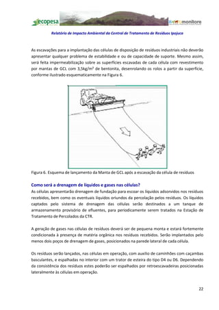 Relatório de Impacto Ambiental da Central de Tratamento de Resíduos Ipojuca



As escavações para a implantação das células de disposição de resíduos industriais não deverão
apresentar qualquer problema de estabilidade e ou de capacidade de suporte. Mesmo assim,
será feita impermeabilização sobre as superfícies escavadas de cada célula com revestimento
por mantas de GCL com 3,5kg/m² de bentonita, desenrolando os rolos a partir da superfície,
conforme ilustrado esquematicamente na Figura 6.




Figura 6. Esquema de lançamento da Manta de GCL após a escavação da célula de resíduos

Como será a drenagem de líquidos e gases nas células?
As células apresentarão drenagem de fundação para escoar os líquidos adsorvidos nos resíduos
recebidos, bem como os eventuais líquidos oriundos da percolação pelos resíduos. Os líquidos
captados pelo sistema de drenagem das células serão destinados a um tanque de
armazenamento provisório de efluentes, para periodicamente serem tratados na Estação de
Tratamento de Percolados da CTR.

A geração de gases nas células de resíduos deverá ser de pequena monta e estará fortemente
condicionada à presença de matéria orgânica nos resíduos recebidos. Serão implantados pelo
menos dois poços de drenagem de gases, posicionados na parede lateral de cada célula.

Os resíduos serão lançados, nas células em operação, com auxilio de caminhões com caçambas
basculantes, e espalhadas no interior com um trator de esteira do tipo D4 ou D6. Dependendo
da consistência dos resíduos estes poderão ser espalhados por retroescavadeiras posicionadas
lateralmente às células em operação.


                                                                                           22
 