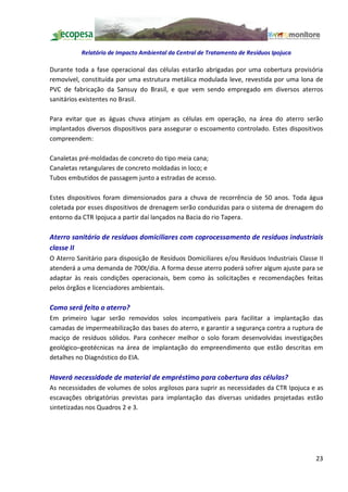 Relatório de Impacto Ambiental da Central de Tratamento de Resíduos Ipojuca

Durante toda a fase operacional das células estarão abrigadas por uma cobertura provisória
removível, constituída por uma estrutura metálica modulada leve, revestida por uma lona de
PVC de fabricação da Sansuy do Brasil, e que vem sendo empregado em diversos aterros
sanitários existentes no Brasil.

Para evitar que as águas chuva atinjam as células em operação, na área do aterro serão
implantados diversos dispositivos para assegurar o escoamento controlado. Estes dispositivos
compreendem:

Canaletas pré-moldadas de concreto do tipo meia cana;
Canaletas retangulares de concreto moldadas in loco; e
Tubos embutidos de passagem junto a estradas de acesso.

Estes dispositivos foram dimensionados para a chuva de recorrência de 50 anos. Toda água
coletada por esses dispositivos de drenagem serão conduzidas para o sistema de drenagem do
entorno da CTR Ipojuca a partir daí lançados na Bacia do rio Tapera.

Aterro sanitário de resíduos domiciliares com coprocessamento de resíduos industriais
classe II
O Aterro Sanitário para disposição de Resíduos Domiciliares e/ou Resíduos Industriais Classe II
atenderá a uma demanda de 700t/dia. A forma desse aterro poderá sofrer algum ajuste para se
adaptar às reais condições operacionais, bem como às solicitações e recomendações feitas
pelos órgãos e licenciadores ambientais.

Como será feito o aterro?
Em primeiro lugar serão removidos solos incompatíveis para facilitar a implantação das
camadas de impermeabilização das bases do aterro, e garantir a segurança contra a ruptura de
maciço de resíduos sólidos. Para conhecer melhor o solo foram desenvolvidas investigações
geológico geotécnicas na área de implantação do empreendimento que estão descritas em
detalhes no Diagnóstico do EIA.

Haverá necessidade de material de empréstimo para cobertura das células?
As necessidades de volumes de solos argilosos para suprir as necessidades da CTR Ipojuca e as
escavações obrigatórias previstas para implantação das diversas unidades projetadas estão
sintetizadas nos Quadros 2 e 3.




                                                                                            23
 