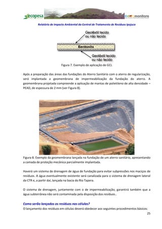 Relatório de Impacto Ambiental da Central de Tratamento de Resíduos Ipojuca




                           Figura 7. Exemplo de aplicação de GCL

Após a preparação das áreas das fundações do Aterro Sanitário com o aterro de regularização,
será implantada a geomembrana de impermeabilização da fundação do aterro. A
geomembrana projetada compreende a aplicação de mantas de polietileno de alta densidade
PEAD, de espessura de 2 mm (ver Figura 8).




Figura 8. Exemplo da geomembrana lançada na fundação de um aterro sanitário, apresentando
a camada de proteção mecânica parcialmente implantada.

Haverá um sistema de drenagem de água de fundação para evitar subpressões nos maciços de
resíduos. A água eventualmente existente será canalizada para o sistema de drenagem lateral
da CTR e, a partir daí, lançada na bacia do Rio Tapera.

O sistema de drenagem, juntamente com o de impermeabilização, garantirá também que a
água subterrânea não será contaminada pela disposição dos resíduos..

Como serão lançados os resíduos nas células?
O lançamento dos resíduos em células deverá obedecer aos seguintes procedimentos básicos:
                                                                                        25
 