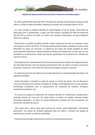 Relatório de Impacto Ambiental da Central de Tratamento de Resíduos Ipojuca



- As células apresentarão altura de 4,0m, formadas por camadas compactadas de espessura não
inferior a 0,30m e máxima de 0,60m, dispostas em taludes com inclinação máxima 1V:2H;

- Em cada camada os resíduos deverão ser descarregados no pé do talude, empurrados de
baixo para cima e compactados, a seguir com pelo menos 5 passadas de trator de esteira do
tipo CAT D6 ou similar, de modo a se obter, nas camadas compactadas, um peso específico
mínimo de 1,0t/m3;

- Diariamente os resíduos lançados deverão receber coberturas de solos ou materiais inertes
com espessura mínima de 20 cm. Em função da demanda de resíduos recebidos no aterro e das
dimensões da célula em execução, as coberturas dos topos das células poderão ser feitas
continuamente, deixando-se apenas expostas as frentes de lançamentos, as quais por sua vez
receberão os recobrimentos sempre que houver paralisações do lançamento de resíduos por
mais de 12 horas;

- O planejamento do recobrimento das frentes de lançamento de resíduos foi programado para
ser otimizado durante a fase de operação propriamente dita, de modo a se evitar a ocorrência
de células "estanques" entre linhas do sistema de drenagem de gases e chorume;

- As coberturas de solos das células já encerradas deverão ser complementadas até atingir uma
espessura de 0,60m;

- Serão executadas e mantidas as pistas de acesso no interior do aterro, área de descarga e
áreas de empréstimo em perfeitas condições de tráfego, contemplando entre outros aspectos,
declividades compatíveis com os equipamentos de transporte de resíduos, drenagem,
revestimento provisório, etc;

- Os acessos às praças de lançamento de resíduos deverão ser implantados considerando a
operação durante 24 horas por dia. Desta forma, as frentes de trabalho deverão receber
iluminação adequada e as pistas de acesso balizamento, pintado com tinta apropriada, nas
laterais dos caminhos de acesso;

- Para evitar que o aterro sofra ação contínua de ventos, serão implantados "alambrados
provisórios" nas células de resíduos (utilizando telas de nylon) e mantida uma equipe de
operários para recolher os detritos espalhados;

- Eventuais focos de fogo serão extintos através de recobrimento com terra;


                                                                                          26
 