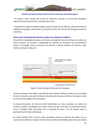 Relatório de Impacto Ambiental da Central de Tratamento de Resíduos Ipojuca

- De modo a evitar erosões dos trechos já recobertos, deverão ser construídas drenagens
superficiais provisórias durante a execução das células;

- Imediatamente após os períodos longos e chuva ou após chuvas intensas, serão executados os
trabalhos de inspeção, manutenção e correção de danos nos sistemas de drenagem provisória
e definitiva.

Como será a drenagem do chorume e gases nas células de resíduos?
Para permitir a dissipação dos gases, bem como a remoção do chorume formado nas células do
Aterro Sanitário, foi prevista a implantação de sistemas de drenagem que compreendem
drenos na fundação, drenos horizontais de chorume e drenos verticais de chorume e gás,
conforme indicado na figura 9.




                      Figura 9. Dreno Principal de Chorume de Fundação

Tanto na fundação, como após a execução de cada célula de resíduos já coberta com a camada
de solo, foi prevista a execução de drenos horizontais de chorume, de forma a interligar a célula
ao sistema de drenagem interna do aterro.

Os drenos horizontais de chorume serão implantados em valas escavadas nas células de
resíduos, visando à interligação aos drenos verticais de gás e chorume. Os drenos horizontais
junto à fundação serão executados sem a escavação de valas, a fim de impedir danos à
geomembrana de impermeabilização.

No talude externo final do aterro serão executados drenos de chorume de talude, com as
características definidas na figura 10. Estes drenos terão por finalidade captar eventuais vazões
                                                                                              27
 