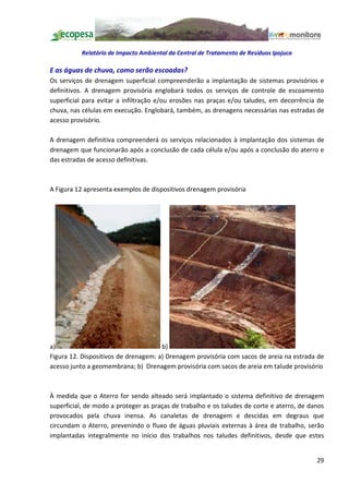 Relatório de Impacto Ambiental da Central de Tratamento de Resíduos Ipojuca

E as águas de chuva, como serão escoadas?
Os serviços de drenagem superficial compreenderão a implantação de sistemas provisórios e
definitivos. A drenagem provisória englobará todos os serviços de controle de escoamento
superficial para evitar a infiltração e/ou erosões nas praças e/ou taludes, em decorrência de
chuva, nas células em execução. Englobará, também, as drenagens necessárias nas estradas de
acesso provisório.

A drenagem definitiva compreenderá os serviços relacionados à implantação dos sistemas de
drenagem que funcionarão após a conclusão de cada célula e/ou após a conclusão do aterro e
das estradas de acesso definitivas.



A Figura 12 apresenta exemplos de dispositivos drenagem provisória




a)                                    b)
Figura 12. Dispositivos de drenagem: a) Drenagem provisória com sacos de areia na estrada de
acesso junto a geomembrana; b) Drenagem provisória com sacos de areia em talude provisório



À medida que o Aterro for sendo alteado será implantado o sistema definitivo de drenagem
superficial, de modo a proteger as praças de trabalho e os taludes de corte e aterro, de danos
provocados pela chuva inensa. As canaletas de drenagem e descidas em degraus que
circundam o Aterro, prevenindo o fluxo de águas pluviais externas à área de trabalho, serão
implantadas integralmente no início dos trabalhos nos taludes definitivos, desde que estes


                                                                                           29
 