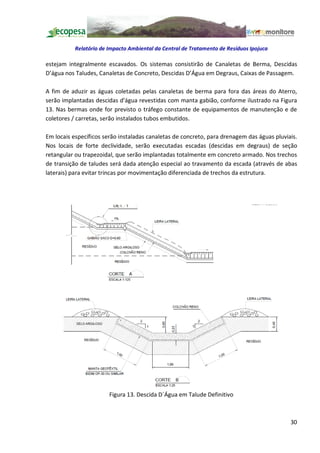 Relatório de Impacto Ambiental da Central de Tratamento de Resíduos Ipojuca

estejam integralmente escavados. Os sistemas consistirão de Canaletas de Berma, Descidas
D água nos Taludes, Canaletas de Concreto, Descidas D Água em Degraus, Caixas de Passagem.

A fim de aduzir as águas coletadas pelas canaletas de berma para fora das áreas do Aterro,
serão implantadas descidas d'água revestidas com manta gabião, conforme ilustrado na Figura
13. Nas bermas onde for previsto o tráfego constante de equipamentos de manutenção e de
coletores / carretas, serão instalados tubos embutidos.

Em locais específicos serão instaladas canaletas de concreto, para drenagem das águas pluviais.
Nos locais de forte declividade, serão executadas escadas (descidas em degraus) de seção
retangular ou trapezoidal, que serão implantadas totalmente em concreto armado. Nos trechos
de transição de taludes será dada atenção especial ao travamento da escada (através de abas
laterais) para evitar trincas por movimentação diferenciada de trechos da estrutura.




                        Figura 13. Descida D´Água em Talude Definitivo



                                                                                            30
 