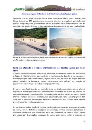 Relatório de Impacto Ambiental da Central de Tratamento de Resíduos Ipojuca

Salienta-se que em função da possibilidade de recuperação do biogás gerado no maciço do
Aterro Sanitário da CTR Ipojuca, assim como para minimizar a geração de percolados está
prevista a implantação de geomembranas de PVC e/ou PEAD antes do revestimento final das
superfícies dos aterros. A Figura 14 ilustra a implantação de geomembrana para esta finalidade.




a)                                            b)
Figura 14. a) Exemplo de implantação de geomembrana em Aterros encerrados; b) Exemplo de
um Aterro já revestido com geomembrana



Como será efetuado o controle e monitoramento dos líquidos e gases gerados no
aterro?
O projeto desenvolvido para o Aterro prevê a implantação de Marcos Superficiais, Piezômetros
e Poços de Monitoramento, para controle e monitoramento durante a sua operação e
manutenção após o seu encerramento, cuja disposição será detalhada no projeto executivo
destas unidades. A localização desses instrumentos será definida por ocasião do
desenvolvimento do Projeto Executivo do empreeendimento.

Os marcos superficiais deverão ser instalados junto aos taludes externos do aterro, a fim de
registrar as deformações verticais e deslocamentos horizontais, do maciço de resíduos. Os
dados coletados por esses dispositivos permitirão avaliar as deformações do aterro, visando
antever potenciais tendências anômalas, que possam comprometer a segurança global, bem
como indicar eventuais instabilidades localizadas. Deste modo, será possível tomar medidas
preventivas contra eventuais problemas.

Os piezômetros terão a função de registrar os níveis piezométricos dos percolados no maciço
do aterro, oriundos de bolsões isolados de chorume e/ou devido a potenciais deficiências de
drenagem provocadas por colmatação e/ou seccionamento de drenos, estes últimos
provocados por deformações excessivas do aterro, assim como avaliar a existência de


                                                                                            31
 