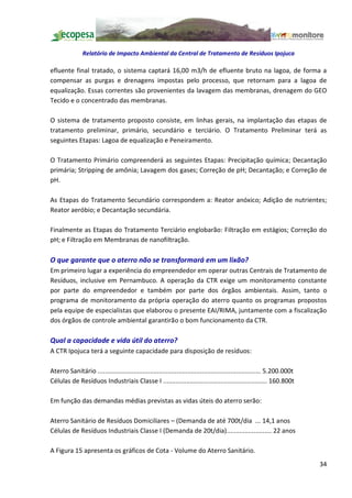 Relatório de Impacto Ambiental da Central de Tratamento de Resíduos Ipojuca

efluente final tratado, o sistema captará 16,00 m3/h de efluente bruto na lagoa, de forma a
compensar as purgas e drenagens impostas pelo processo, que retornam para a lagoa de
equalização. Essas correntes são provenientes da lavagem das membranas, drenagem do GEO
Tecido e o concentrado das membranas.

O sistema de tratamento proposto consiste, em linhas gerais, na implantação das etapas de
tratamento preliminar, primário, secundário e terciário. O Tratamento Preliminar terá as
seguintes Etapas: Lagoa de equalização e Peneiramento.

O Tratamento Primário compreenderá as seguintes Etapas: Precipitação química; Decantação
primária; Stripping de amônia; Lavagem dos gases; Correção de pH; Decantação; e Correção de
pH.

As Etapas do Tratamento Secundário correspondem a: Reator anóxico; Adição de nutrientes;
Reator aeróbio; e Decantação secundária.

Finalmente as Etapas do Tratamento Terciário englobarão: Filtração em estágios; Correção do
pH; e Filtração em Membranas de nanofiltração.

O que garante que o aterro não se transformará em um lixão?
Em primeiro lugar a experiência do empreendedor em operar outras Centrais de Tratamento de
Resíduos, inclusive em Pernambuco. A operação da CTR exige um monitoramento constante
por parte do empreendedor e também por parte dos órgãos ambientais. Assim, tanto o
programa de monitoramento da própria operação do aterro quanto os programas propostos
pela equipe de especialistas que elaborou o presente EAI/RIMA, juntamente com a fiscalização
dos órgãos de controle ambiental garantirão o bom funcionamento da CTR.

Qual a capacidade e vida útil do aterro?
A CTR Ipojuca terá a seguinte capacidade para disposição de resíduos:

Aterro Sanitário ........................................................................................... 5.200.000t
Células de Resíduos Industriais Classe I .......................................................... 160.800t

Em função das demandas médias previstas as vidas úteis do aterro serão:

Aterro Sanitário de Resíduos Domiciliares (Demanda de até 700t/dia ... 14,1 anos
Células de Resíduos Industriais Classe I (Demanda de 20t/dia)......................... 22 anos

A Figura 15 apresenta os gráficos de Cota - Volume do Aterro Sanitário.
                                                                                                                          34
 
