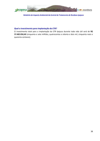 Relatório de Impacto Ambiental da Central de Tratamento de Resíduos Ipojuca




Qual o investimento para implantação da CTR?
O investimento total para a implantação da CTR Ipojuca durante toda vida útil será de R$
57.482.050,40 (cinquenta e sete milhões, quatrocentos e oitenta e dois mil, cinquenta reais e
quarenta centavos).




                                                                                          38
 
