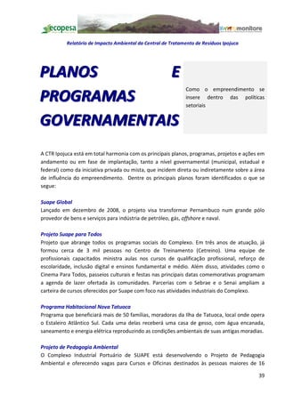 Relatório de Impacto Ambiental da Central de Tratamento de Resíduos Ipojuca




PLANOS       E
                                                              Como o empreendimento se
PROGRAMAS                                                     insere dentro das políticas
                                                              setoriais


GOVERNAMENTAIS
A CTR Ipojuca está em total harmonia com os principais planos, programas, projetos e ações em
andamento ou em fase de implantação, tanto a nível governamental (municipal, estadual e
federal) como da iniciativa privada ou mista, que incidem direta ou indiretamente sobre a área
de influência do empreendimento. Dentre os principais planos foram identificados o que se
segue:

Suape Global
Lançado em dezembro de 2008, o projeto visa transformar Pernambuco num grande pólo
provedor de bens e serviços para indústria de petróleo, gás, offshore e naval.

Projeto Suape para Todos
Projeto que abrange todos os programas sociais do Complexo. Em três anos de atuação, já
formou cerca de 3 mil pessoas no Centro de Treinamento (Cetreino). Uma equipe de
profissionais capacitados ministra aulas nos cursos de qualificação profissional, reforço de
escolaridade, inclusão digital e ensinos fundamental e médio. Além disso, atividades como o
Cinema Para Todos, passeios culturais e festas nas principais datas comemorativas programam
a agenda de lazer ofertada às comunidades. Parcerias com o Sebrae e o Senai ampliam a
carteira de cursos oferecidos por Suape com foco nas atividades industriais do Complexo.

Programa Habitacional Nova Tatuoca
Programa que beneficiará mais de 50 famílias, moradoras da Ilha de Tatuoca, local onde opera
o Estaleiro Atlântico Sul. Cada uma delas receberá uma casa de gesso, com água encanada,
saneamento e energia elétrica reproduzindo as condições ambientais de suas antigas moradias.

Projeto de Pedagogia Ambiental
O Complexo Industrial Portuário de SUAPE está desenvolvendo o Projeto de Pedagogia
Ambiental e oferecendo vagas para Cursos e Oficinas destinados às pessoas maiores de 16

                                                                                           39
 