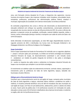 Relatório de Impacto Ambiental da Central de Tratamento de Resíduos Ipojuca

anos, com formação mínima desejável de 2º grau e integrantes dos segmentos: recursos
humanos da empresa Suape e das empresas instaladas neste Complexo, comunidades locais,
estudantes, professores, profissionais das administrações públicas federal, estadual e
municipal, organizações da sociedade civil e demais interessados na temática ambiental.

Os conteúdos programáticos dos cursos e oficinas são relacionados ao desenvolvimento da
educação ambiental com enfoque nas questões socioambientais, conservação ambiental e
recuperação dos recursos naturais na área de influencia direta do CIPS. Os cursos e oficinas são
gratuitos e propiciam ensino de qualidade, certificação, material didático (apostila, mídias e
outros), camisa, alimentação (almoço e lanche) e transporte com saída do centro do Cabo e do
centro de Ipojuca.

Serão oferecidas 16 (dezesseis) capacitações, ao total 460 vagas disponibilizadas durante o
segundo semestre de 2011 e distribuídas nos Cursos Livre de Educação Ambiental e de
Pedagogia Ambiental e nas Oficinas Ecológica e Eco Pedagógica.

Suape Sustentável
Fórum Suape Sustentável do Estado de Pernambuco foi instituído com os seguintes objetivos:
I - propor e articular ações para promoção, no âmbito do território estratégico do Complexo
Industrial Portuário de Suape, do desenvolvimento sustentável e com inclusão social;
II - estabelecer um modelo de gestão integrada do território e das ações e estratégias
socioambientais;
III avaliar os impactos das ações sociais e ambientais no Complexo Industrial Portuário de
Suape e nos municípios que compõem o seu território estratégico.

O investimento vai viabilizar ações de ordenamento territorial, controle urbano, capacitação e
treinamento junto às prefeituras do Cabo de Santo Agostinho, Ipojuca, Jaboatão dos
Guararapes, Escada e Moreno.

Diálogos para o Desenvolvimento Social em Suape
Contribuir para o desenvolvimento social da sub-região de Suape, composta pelos municípios
do Cabo de Santo Agostinho e Ipojuca, reduzindo índices relativos a problemas de saúde e
violência. A iniciativa pretende beneficiar cerca de 160 mil moradores dos dois municípios da
sub-região de Suape, com foco em pré-adolescentes, adolescentes, jovens e adultos de ambos
os sexos. Fazem parte do público-alvo 3 mil profissionais atuantes em instituições de saúde,
educação e serviço social, 20 mil homens trabalhadores das empresas terceirizadas e residentes
na região, além de 4 mil profissionais do sexo.



                                                                                             40
 