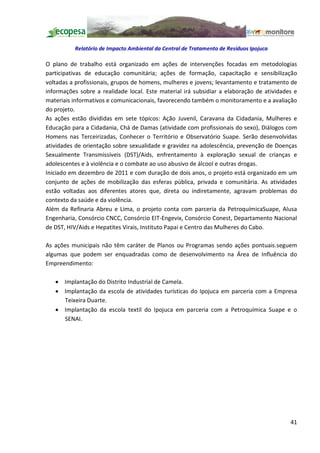 Relatório de Impacto Ambiental da Central de Tratamento de Resíduos Ipojuca

O plano de trabalho está organizado em ações de intervenções focadas em metodologias
participativas de educação comunitária; ações de formação, capacitação e sensibilização
voltadas a profissionais, grupos de homens, mulheres e jovens; levantamento e tratamento de
informações sobre a realidade local. Este material irá subsidiar a elaboração de atividades e
materiais informativos e comunicacionais, favorecendo também o monitoramento e a avaliação
do projeto.
As ações estão divididas em sete tópicos: Ação Juvenil, Caravana da Cidadania, Mulheres e
Educação para a Cidadania, Chá de Damas (atividade com profissionais do sexo), Diálogos com
Homens nas Terceirizadas, Conhecer o Território e Observatório Suape. Serão desenvolvidas
atividades de orientação sobre sexualidade e gravidez na adolescência, prevenção de Doenças
Sexualmente Transmissíveis (DST)/Aids, enfrentamento à exploração sexual de crianças e
adolescentes e à violência e o combate ao uso abusivo de álcool e outras drogas.
Iniciado em dezembro de 2011 e com duração de dois anos, o projeto está organizado em um
conjunto de ações de mobilização das esferas pública, privada e comunitária. As atividades
estão voltadas aos diferentes atores que, direta ou indiretamente, agravam problemas do
contexto da saúde e da violência.
Além da Refinaria Abreu e Lima, o projeto conta com parceria da PetroquímicaSuape, Alusa
Engenharia, Consórcio CNCC, Consórcio EIT-Engevix, Consórcio Conest, Departamento Nacional
de DST, HIV/Aids e Hepatites Virais, Instituto Papai e Centro das Mulheres do Cabo.

As ações municipais não têm caráter de Planos ou Programas sendo ações pontuais.seguem
algumas que podem ser enquadradas como de desenvolvimento na Área de Influência do
Empreendimento:

   · Implantação do Distrito Industrial de Camela.
   · Implantação da escola de atividades turísticas do Ipojuca em parceria com a Empresa
     Teixeira Duarte.
   · Implantação da escola textil do Ipojuca em parceria com a Petroquímica Suape e o
     SENAI.




                                                                                          41
 