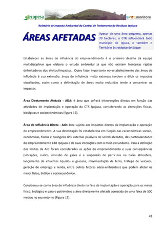 Relatório de Impacto Ambiental da Central de Tratamento de Resíduos Ipojuca

                                                          Apesar de uma área pequena, apenas
ÁREAS AFETADAS                                            70 hectares, a CTR influenciará todo
                                                          município de Ipjuca, e também o
                                                          Território Estratégico de Suape


Estabelecer as áreas de influência do empreendimento é o primeiro desafio da equipe
multidisciplinar que elabora o estudo ambiental já que não existem fronteiras rígidas
delimitadoras dos efeitos/impactos. Outro fator importante no estabelecimento das áreas de
influência é sua extensão: áreas de influência muito extensas tendem a diluir os impactos
visualizados, assim como a delimitação de áreas muito reduzidas tende a concentrar os
impactos.


Área Diretamente Afetada - ADA: é área que sofrerá intervenções diretas em função das
atividades de implantação e operação da CTR Ipojuca, considerando as alterações físicas,
biológicas e socioeconômicas (figura 17).


Área de Influência Direta - AID: área sujeita aos impactos diretos da implantação e operação
do empreendimento. A sua delimitação foi estabelecida em função das características sociais,
econômicas, físicas e biológicas dos sistemas passíveis de serem afetados, das particularidades
do empreendimento CTR Ipojuca e de suas interações com o meio circundante. Para a definição
dos limites da AID foram consideradas as ações do empreendimento e suas conseqüências
(vibrações, ruídos, emissão de gases e a suspensão de partículas na baixa atmosfera,
lançamento de efluentes líquidos e gasosos, movimentação de terra, tráfego de veículos,
geração de emprego e renda, entre outros fatores sócio-ambientais) que podem afetar os
meios físico, biótico e socioeconômico.


Considerou-se como área de influência direta na fase de implantação e operação para os meios
físico, biológico e para o patrimônio a área diretamente afetada acrescida de uma faixa de 500
metros no seu entorno (Figura 17).




                                                                                            42
 