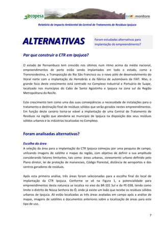 Relatório de Impacto Ambiental da Central de Tratamento de Resíduos Ipojuca




ALTERNATIVAS                                          Foram estudadas alternativas para
                                                      implantação do empreendimento?


Por que construir a CTR em Ipojuca?

O estado de Pernambuco tem crescido nos últimos num ritmo acima da média nacional,
empreendimentos de porte estão sendo implantados em todo o estado, como a
Transnordestina, a Transposição do Rio São Francisco ou o novo pólo de desenvolvimento do
litoral norte com a implantação da Hemobrás e da fábrica de automóveis da FIAT. Mas, o
grande foco deste crescimento está centrado no Complexo Industrial e Portuário de Suape,
localizado nos municípios do Cabo de Santo Agostinho e Ipojuca na zona sul da Região
Metropolitana do Recife.

Este crescimento tem como uma das suas conseqüências a necessidade de instalações para o
tratamento e destinação final de resíduos sólidos que serão gerados nestes empreendimentos.
Em função deste cenário torna-se viável a implantação de uma Central de Tratamento de
Resíduos na região que atenderia ao município de Ipojuca na disposição dos seus resíduos
sólidos urbanos e às indústrias localizadas no Complexo.



Foram analisadas alternativas?

Escolha da área
A seleção da área para a implantação da CTR Ipojuca começou por uma pesquisa de campo,
utilizando imagens de satélite e mapas da região, com objetivo de definir a sua amplitude
considerando fatores limitantes, tais como: áreas urbanas, zoneamento urbano definido pelo
Plano diretor, lei de proteção de mananciais, Código Florestal, distância de aeroportos e dos
centros geradores de resíduos.

Após esta primeira análise, três áreas foram selecionadas para a escolha final do local de
implantação da CTR Ipojuca. Conforme se vê na Figura 1, a potencialidade para
empreendimentos desta natureza se localiza no eixo da BR-101 Sul e da PE-038, tendo como
limite o distrito de Nossa Senhora do Ó, onde já existe um lixão que recebe os resíduos sólidos
urbanos de Ipojuca. Ali estão localizadas as três áreas avaliadas em campo após a análise de
mapas, imagens de satélites e documentos anteriores sobre a localização de áreas para este
tipo de uso.


                                                                                             7
 