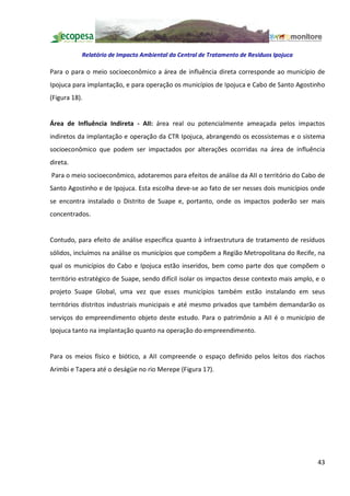 Relatório de Impacto Ambiental da Central de Tratamento de Resíduos Ipojuca

Para o para o meio socioeconômico a área de influência direta corresponde ao município de
Ipojuca para implantação, e para operação os municípios de Ipojuca e Cabo de Santo Agostinho
(Figura 18).


Área de Influência Indireta - AII: área real ou potencialmente ameaçada pelos impactos
indiretos da implantação e operação da CTR Ipojuca, abrangendo os ecossistemas e o sistema
socioeconômico que podem ser impactados por alterações ocorridas na área de influência
direta.
Para o meio socioeconômico, adotaremos para efeitos de análise da AII o território do Cabo de
Santo Agostinho e de Ipojuca. Esta escolha deve-se ao fato de ser nesses dois municípios onde
se encontra instalado o Distrito de Suape e, portanto, onde os impactos poderão ser mais
concentrados.


Contudo, para efeito de análise específica quanto à infraestrutura de tratamento de resíduos
sólidos, incluímos na análise os municípios que compõem a Região Metropolitana do Recife, na
qual os municípios do Cabo e Ipojuca estão inseridos, bem como parte dos que compõem o
território estratégico de Suape, sendo difícil isolar os impactos desse contexto mais amplo, e o
projeto Suape Global, uma vez que esses municípios também estão instalando em seus
territórios distritos industriais municipais e até mesmo privados que também demandarão os
serviços do empreendimento objeto deste estudo. Para o patrimônio a AII é o município de
Ipojuca tanto na implantação quanto na operação do empreendimento.


Para os meios físico e biótico, a AII compreende o espaço definido pelos leitos dos riachos
Arimbi e Tapera até o deságüe no rio Merepe (Figura 17).




                                                                                             43
 