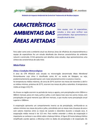 Relatório de Impacto Ambiental da Central de Tratamento de Resíduos Ipojuca




CARACTERÍSTICAS
                                                         Uma equipe, com 14 especialistas,

AMBIENTAIS DAS                                           estudou a área para verificar suas
                                                         potencialidades. Aqui apresentamos a
                                                         situação atual da área.

ÁREAS AFETADAS
Para saber como está o ambiente atual nas diversas áreas de influência do empreendimento a
equipe de especialistas fez um estudo detalhado das diversas características do ambiente
natural e construído. O EIA apresenta com detalhes estes estudos. Aqui apresentaremos uma
síntese das características de cada meio.


Meio Físico

Clima e Condições Meteorológicas
A área da CTR IPOJUCA está situada na microrregião denominada Mata Meridional
Pernambucana cujo clima é classificado como As na escala de Köeppen, ou seja,
predominantemente pseudotropical, com maior pluviometria entre o outono e inverno.
As temperaturas médias máximas, de cerca de 29 ºC ocorrem nos meses de novembro a abril e
as médias mínimas, próximas de 22 ºC, ocorrem nos meses de julho a setembro. A temperatura
média ao longo é 25,5 ºC.

As chuvas na região ocorrem no período de março a agosto, com precipitações entre 200mm e
400mm mensais, picos em maio, junho e julho; e com época mais seca nos outros meses, com
precipitações em geral menores que 100 mm mensais, o que resulta numa precipitação anual
superior a 1900mm.

A evaporação apresenta um comportamento inverso ao da precipitação, verificando-se os
valores mínimos nos meses de junho e julho, coincidindo com os meses mais chuvosos do ano e
com valores máximos entre os meses de outubro e dezembro durante a estação seca. A
evaporação média mensal é de 113 mm. Para melhor entender o efeito da evaporação é
importante se conhecer o seu efeito sobre o balanço hídrico. A Figura 20 ilustra balanço hídrico
simplificado usando apenas a diferença entre os dados de precipitação e de evaporação. Os

                                                                                             47
 