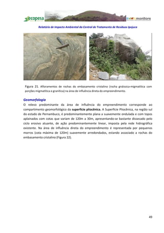Relatório de Impacto Ambiental da Central de Tratamento de Resíduos Ipojuca




 Figura 21. Afloramentos de rochas do embasamento cristalino (rocha gnáissica-migmatítica com
 porções migmatítica e granítica) na área de influência direta do empreendimento.

Geomorfologia
O relevo predominante da área de influência do empreendimento corresponde ao
compartimento geomorfológico da superfície pliocênica. A Superfície Pliocênica, na região sul
do estado de Pernambuco, é predominantemente plana a suavemente ondulada e com topos
aplainados com cotas que variam de 120m a 30m, apresentando-se bastante dissecado pelo
ciclo erosivo atuante, de ação predominantemente linear, imposta pela rede hidrográfica
existente. Na área de influência direta do empreendimento é representada por pequenos
morros (cota máxima de 120m) suavemente arredondados, estando associado a rochas do
embasamento cristalino (Figura 22).




                                                                                          49
 